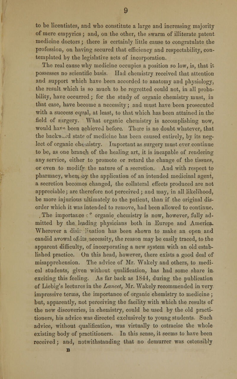 to be licentiates, and who constitute a large and increasing majority of mere empyrics; and, on the other, the swarm of illiterate patent medicine doctors; there is certainly little cause to congratulate the profession, on having secured that efficiency and respectability, con- templated by the legislative acts of incorporation. The real cause why medicine occupies a position so low, is, that it possesses no scientific basis. Had chemistry received that attention and support which have been accorded to anatomy and physiology, the result which is so much to be regretted could not, in all proba- bility, have occurred; for the study of organic chemistry must, in that case, have become a necessity; and must have been prosecuted with a success equal, at least, to that which has been attained in the field of s.irgery. What organic chemistry is accomplishing now, would hcLvo beea achieved before. There is no doubt whatever, that the backward statf of medicine has been caused entirely, by its neg- lect of organic eht. nistry. Important as surgery must ever continue to be, as one branch of the healing art, it is incapable of rendering any service, either to promote or retard the change of the tissues, or even to modify the nature of a secretion. And with respect to pharmacy, when?, -oy the application of an intended medicinal agent, a secretion becomes changed, the collateral effects produced are not appreciable; are therefore not perceived; and may, in all likelihood, be more injurious ultimately to the patient, than if the original dis- order which it was intended to remove, had been allowed to continue. , The importaLce c ° organic chemistry is now, however, fully ad- mitted by the leading physicians both in Europe and America. Wherever a disk '-'nation has been shown to make an open and candid avowal of-its.necessity, the reason may be easily traced, to the apparent difficulty, of incorporating a new system with an old estab- lished practice. On this head, however, there exists a good deal of misapprehension. The advice of Mr. Wakely and others, to medi- cal students, given without qualification, has had some share in exciting this feeling. As far back as 1844, during the publication of Liebig's lectures in the Lancet, Mr. Wakely recommended in very impressive terms, the importance of organic chemistry to medicine ; but, apparently, not perceiving the facility with which the results of the new discoveries, in chemistry, could be used by the old practi- tioners, his advice was directed exclusively to young students. Such advice, without qualification, was virtually to ostracise the whole existing body of practitioners. In this sense, it seems to have been received; and, notwithstanding that no demurrer was ostensibly B