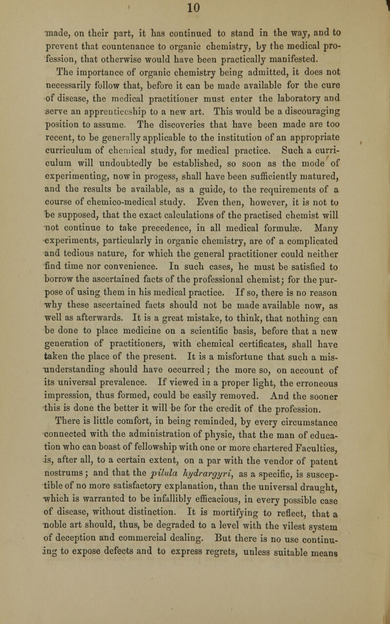 made, on their part, it has continued to stand in the way, and to prevent that countenance to organic chemistry, by the medical pro- fession, that otherwise would have been practically manifested. The importance of organic chemistry being admitted, it does not necessarily follow that, before it can be made available for the cure of disease, the medical practitioner must enter the laboratory and serve an apprenticeship to a new art. This would be a discouraging position to assume. The discoveries that have been made are too recent, to be generally applicable to the institution of an appropriate curriculum of chemical study, for medical practice. Such a curri- culum will undoubtedly be established, so soon as the mode of experimenting, now in progess, shall have been sufficiently matured, and the results be available, as a guide, to the requirements of a course of chemico-medical study. Even then, however, it is not to be supposed, that the exact calculations of the practised chemist will Tiot continue to take precedence, in all medical formulas. Many experiments, particularly in organic chemistry, are of a complicated and tedious nature, for which the general practitioner could neither find time nor convenience. In such cases, he must be satisfied to borrow the ascertained facts of the professional chemist; for the pur- pose of using them in his medical practice. If so, there is no reason why these ascertained facts should not be made available now, as well as afterwards. It is a great mistake, to think, that nothing can be done to place medicine on a scientific basis, before that a new generation of practitioners, with chemical certificates, shall have taken the place of the present. It is a misfortune that such a mis- understanding should have occurred; the more so, on account of its universal prevalence. If viewed in a proper light, the erroneous impression, thus formed, could be easily removed. And the sooner this is done the better it will be for the credit of the profession. There is little comfort, in being reminded, by every circumstance connected with the administration of physic, that the man of educa- tion who can boast of fellowship with one or more chartered Faculties, is, after all, to a certain extent, on a par with the vendor of patent nostrums; and that the pilula hydrargyri, as a specific, is suscep- tible of no more satisfactory explanation, than the universal draught, which is warranted to be infallibly efficacious, in every possible case of disease, without distinction. It is mortifying to reflect, that a ■noble art should, thus, be degraded to a level with the vilest system of deception and commercial dealing. But there is no use continu- ing to expose defects and to express regrets, unless suitable means