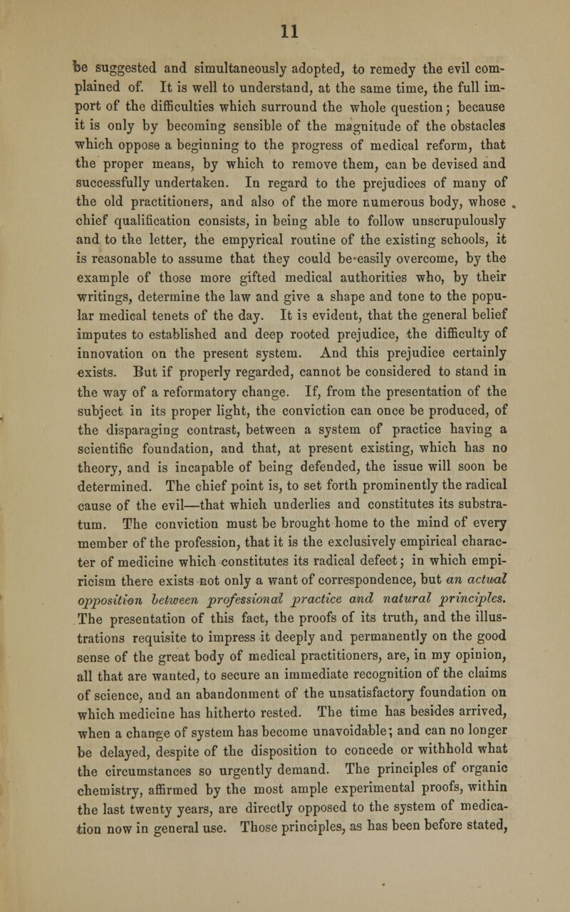 be suggested and simultaneously adopted, to remedy the evil com- plained of. It is well to understand, at the same time, the full im- port of the difficulties which surround the whole question; because it is only by becoming sensible of the magnitude of the obstacles which oppose a beginning to the progress of medical reform, that the proper means, by which to remove them, can be devised and successfully undertaken. In regard to the prejudices of many of the old practitioners, and also of the more numerous body, whose chief qualification consists, in being able to follow unscrupulously and to the letter, the empyrical routine of the existing schools, it is reasonable to assume that they could be-easily overcome, by the example of those more gifted medical authorities who, by their writings, determine the law and give a shape and tone to the popu- lar medical tenets of the day. It is evident, that the general belief imputes to established and deep rooted prejudice, the difficulty of innovation on the present system. And this prejudice certainly exists. But if properly regarded, cannot be considered to stand in the way of a reformatory change. If, from the presentation of the subject in its proper light, the conviction can once be produced, of the disparaging contrast, between a system of practice having a scientific foundation, and that, at present existing, which has no theory, and is incapable of being defended, the issue will soon be determined. The chief point is, to set forth prominently the radical cause of the evil—that which underlies and constitutes its substra- tum. The conviction must be brought home to the mind of every member of the profession, that it is the exclusively empirical charac- ter of medicine which constitutes its radical defect; in which empi- ricism there exists not only a want of correspondence, but an actual opposition between professional practice and natural principles. The presentation of this fact, the proofs of its truth, and the illus- trations requisite to impress it deeply and permanently on the good sense of the great body of medical practitioners, are, in my opinion, all that are wauted, to secure an immediate recognition of the claims of science, and an abandonment of the unsatisfactory foundation on which medicine has hitherto rested. The time has besides arrived, when a change of system has become unavoidable; and can no longer be delayed, despite of the disposition to concede or withhold what the circumstances so urgently demand. The principles of organic chemistry, affirmed by the most ample experimental proofs, within the last twenty years, are directly opposed to the system of medica- tion now in general use. Those principles, as has been before stated,