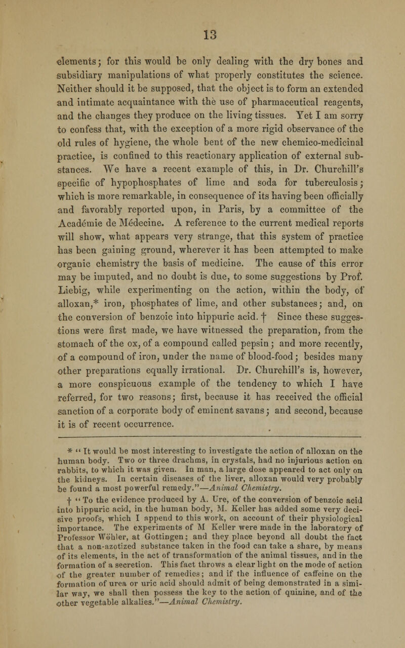 elements; for this would be only dealing with the dry bones and subsidiary manipulations of what properly constitutes the science. Neither should it be supposed, that the object is to form an extended and intimate acquaintance with the use of pharmaceutical reagents, and the changes they produce on the living tissues. Yet I am sorry to confess that, with the exception of a more rigid observance of the old rules of hygiene, the whole bent of the new chemico-medicinal practice, is confined to this reactionary application of external sub- stances. We have a recent example of this, in Dr. Churchill's specific of hypophosphates of lime and soda for tuberculosis; which is more remarkable, in consequence of its having been officially and favorably reported upon, in Paris, by a committee of the Academie de Medecine. A reference to the current medical reports will show, what appears very strange, that this system of practice has been gaining ground, wherever it has been attempted to make organic chemistry the basis of medicine. The cause of this error may be imputed, and no doubt is due, to some suggestions by Prof. Liebig, while experimenting on the action, within the body, of alloxan,* iron, phosphates of lime, and other substances; and, on the conversion of benzoic into hippuric acid, f Since these sugges- tions were first made, we have witnessed the preparation, from the stomach of the ox, of a compound called pepsin; and more recently, of a compound of iron, under the name of blood-food; besides many other preparations equally irrational. Dr. Churchill's is, however, a more conspicuous example of the tendency to which I have referred, for two reasons; first, because it has received the official sanction of a corporate body of eminent savans; and second, because it is of recent occurrence. *  It would be most interesting to investigate the action of alloxan on the human body. Two or three drachms, in crystals, had no injurious action on rabbits, to which it was given. In man, a large dose appeared to act only on the kidneys. In certain diseases of the liver, alloxan would very probably be found a most powerful remedy.—Animal Chemistry. | To the evidence produced by A. Ure, of the conversion of benzoic acid into hippuric acid, in the human body, M. Keller has added some very deci- sive proofs, which I append to this work, on account of their physiological importance. The experiments of M Keller were made in the laboratory of Professor Wohler, at Gottingen; and they place beyond all doubt the fact that a non-azotized substance taken in the food can take a share, by means of its elements, in the act of transformation of the animal tissues, and in the formation of a secretion. This fact throws a clear light on the mode of action of the greater number of remedies; and if the influence of caffeine on the formation of urea or uric acid should admit of being demonstrated in a simi- lar way, we shall then possess the key to the action of quinine, and of the other vegetable alkalies.—Animal Clumistry.