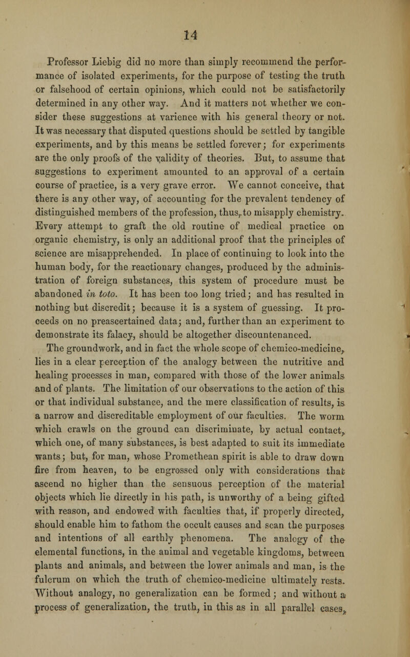 Professor Liebig did no more than simply recommend the perfor- mance of isolated experiments, for the purpose of testing the truth or falsehood of certain opinions, which could not be satisfactorily determined in any other way. And it matters not whether we con- sider these suggestions at varience with his general theory or not. It was necessary that disputed questions should be settled by tangible experiments, and by this means be settled forever; for experiments are the only proofs of the validity of theories. But, to assume that suggestions to experiment amounted to an approval of a certain course of practice, is a very grave error. We cannot conceive, that there is any other way, of accounting for the prevalent tendency of distinguished members of the profession, thusrto misapply chemistry. Every attempt to graft the old routine of medical practice on organic chemistry, is only an additional proof that the principles of science are misapprehended. In place of continuing to look into the human body, for the reactionary changes, produced by the adminis- tration of foreign substances, this system of procedure must be abandoned in toto. It has been too long tried; and has resulted in nothing but discredit; because it is a system of guessing. It pro- ceeds on no preascertained data; and, further than an experiment to demonstrate its falacy, should be altogether discountenanced. The groundwork, and in fact the whole scope of chemico-medicine, lies in a clear perception of the analogy between the nutritive and healing processes in man, compared with those of the lower animals and of plants. The limitation of our observations to the action of this or that individual substance, and the mere classification of results, is a narrow and discreditable employment of our faculties. The worm which crawls on the ground can discriminate, by actual contact, which one, of many substances, is best adapted to suit its immediate wants; but, for man, whose Promethean spirit is able to draw down fire from heaven, to be engrossed only with considerations that ascend no higher than the sensuous perception of the material objects which lie directly in his path, is unworthy of a being gifted with reason, and endowed with faculties that, if properly directed, should enable him to fathom the occult causes and scan the purposes and intentions of all earthly phenomena. The analogy of the elemental functions, in the animal and vegetable kingdoms, between plants and animals, and between the lower animals and man, is the fulcrum on which the truth of chemico-medicine ultimately rests. Without analogy, no generalization can be formed; and without a process of generalization, the truth, in this as in all parallel cases.