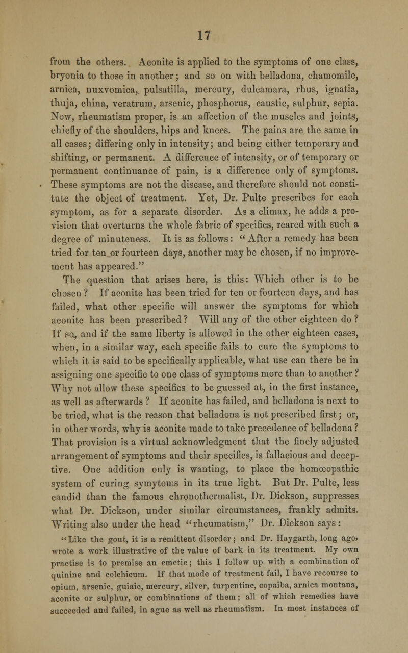 from the others. Aconite is applied to the symptoms of one class, bryonia to those in another; and so on with belladona, chamomile, arnica, nuxvomica,. pulsatilla, mercury, dulcamara, rhus, ignatia, thuja, china, veratrum, arsenic, phosphorus, caustic, sulphur, sepia. Now, rheumatism proper, is an affection of the muscles and joints, chiefly of the shoulders, hips and knees. The pains are the same in all cases; differing only in intensity; and being either temporary and shifting, or permanent. A difference of intensity, or of temporary or permanent continuance of pain, is a difference only of symptoms. These symptoms are not the disease, and therefore should not consti- tute the object of treatment. Yet, Dr. Pulte prescribes for each symptom, as for a separate disorder. As a climax, he adds a pro- vision that overturns the whole fabric of specifics, reared with such a degree of minuteness. It is as follows:  After a remedy has been tried for ten or fourteen days, another may be chosen, if no improve- ment has appeared. The question that arises here, is this: Which other is to be chosen ? If aconite has been tried for ten or fourteen days, and has failed, what other specific will answer the symptoms for which aconite has been prescribed ? Will any of the other eighteen do ? If so, and if the same liberty is allowed in the other eighteen cases, when, in a similar way, each specific fails to cure the symptoms to which it is said to be specifically applicable, what use can there be in assigning one specific to one class of symptoms more than to another ? Why not allow these specifics to be guessed at, in the first instance, as well as afterwards ? If aconite has failed, and belladona is next to be tried, what is the reason that belladona is not prescribed first; or, in other words, why is aconite made to take precedence of belladona ? That provision is a virtual acknowledgment that the finely adjusted arrangement of symptoms and their specifics, is fallacious and decep- tive. One addition only is wanting, to place the homoeopathic system of curing symytoms in its true light. But Dr. Pulte, less candid than the famous chronothermalist, Dr. Dickson, suppresses what Dr. Dickson, under similar circumstances, frankly admits. Writing also under the head rheumatism, Dr. Dickson says: Like the gout, it is a remittent disorder; and Dr. Haygarth, long ago> wrote a work illustrative of the value of bark in its treatment. My own practise is to premise an emetic; this I follow up with a combination of quinine and colchicum. If that mode of treatment fail, I have recourse to opium, arsenic, guiaic, mercury, silver, turpentine, copaiba, arnica montana, aconite or sulphur, or combinations of them; all of which remedies have succeeded and failed, in ague as well as rheumatism. In most instances of
