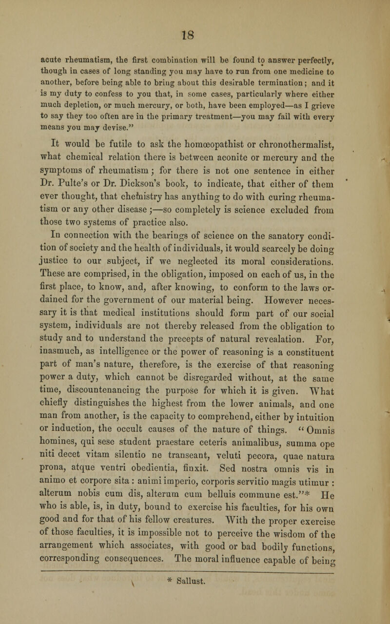 acute rheumatism, the first combination will be found to answer perfectly, though in cases of long standing you may have to run from one medicine to another, before being able to bring about this desirable termination; and it is my duty to confess to you that, in some cases, particularly where either much depletion, or much mercury, or both, have been employed—as I grieve to say they too often are in the primary treatment—you may fail with every means you may devise. It would be futile to ask the homoeopathist or chronothermalist, what chemical relation there is between aconite or mercury and the symptoms of rheumatism; for there is not one sentence in either Dr. Pulte's or Dr. Dickson's book, to indicate, that either of them ever thought, that chemistry has anything to do with curing rheuma- tism or any other disease ;—so completely is science excluded from those two systems of practice also. In connection with the bearings of science on the sanatory condi- tion of society and the health of individuals, it would scarcely be doing- justice to our subject, if we neglected its moral considerations. These are comprised, in the obligation, imposed on each of us, in the first place, to know, and, after knowing, to conform to the laws or- dained for the government of our material being. However neces- sary it is that medical institutions should form part of our social system, individuals are not thereby released from the obligation to study and to understand the precepts of natural revealation. For, inasmuch, as intelligence or the power of reasoning is a constituent part of man's nature, therefore, is the exercise of that reasoning power a duty, which cannot be disregarded without, at the same time, discountenancing the purpose for which it is given. What chiefly distinguishes the highest from the lower animals, and one man from another, is the capacity to comprehend, either by intuition or induction, the occult causes of the nature of things.  Omnis homines, qui sese student praestare ceteris animalibus, summa ope niti decet vitam silentio ne transeant, veluti pecora, quae natura prona, atque ventri obedientia, finxit. Sed nostra omnis vis in animo et corpore sita : animiimperio, corporis servitio magis utimur : alterum nobis cum dis, alterum cum belluis commune est.* He who is able, is, in duty, bound to exercise his faculties, for his own good and for that of his fellow creatures. With the proper exercise of those faculties, it is impossible not to perceive the wisdom of the arrangement which associates, with good or bad bodily functions corresponding consequences. The moral influence capable of beino- v * Sallust.