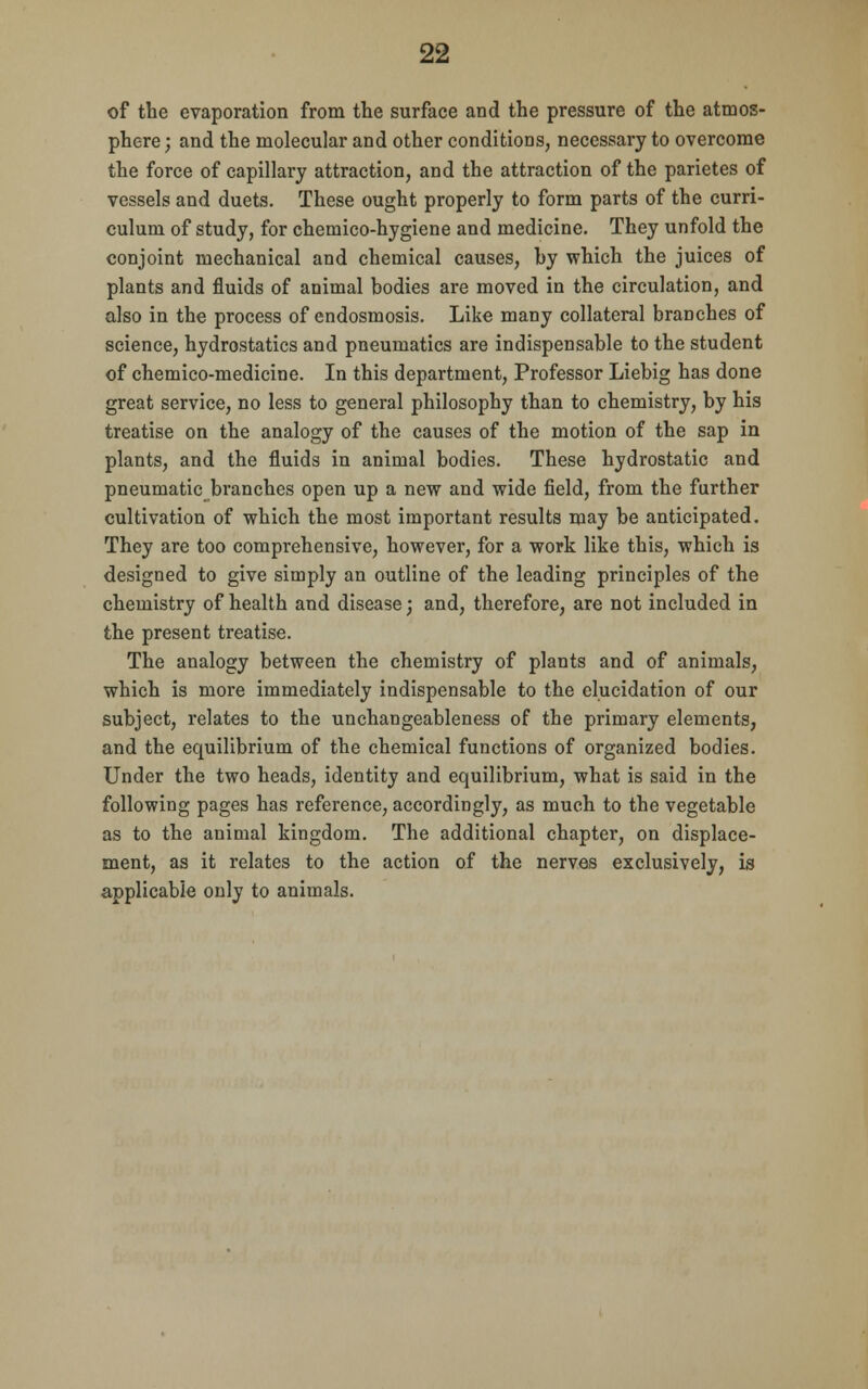 of the evaporation from the surface and the pressure of the atmos- phere ; and the molecular and other conditions, necessary to overcome the force of capillary attraction, and the attraction of the parietes of vessels and duets. These ought properly to form parts of the curri- culum of study, for chemico-hygiene and medicine. They unfold the conjoint mechanical and chemical causes, by which the juices of plants and fluids of animal bodies are moved in the circulation, and also in the process of endosmosis. Like many collateral branches of science, hydrostatics and pneumatics are indispensable to the student of chemico-medicine. In this department, Professor Liebig has done great service, no less to general philosophy than to chemistry, by his treatise on the analogy of the causes of the motion of the sap in plants, and the fluids in animal bodies. These hydrostatic and pneumatic branches open up a new and wide field, from the further cultivation of which the most important results may be anticipated. They are too comprehensive, however, for a work like this, which is designed to give simply an outline of the leading principles of the chemistry of health and disease; and, therefore, are not included in the present treatise. The analogy between the chemistry of plants and of animals, which is more immediately indispensable to the elucidation of our subject, relates to the unchangeableness of the primary elements, and the equilibrium of the chemical functions of organized bodies. Under the two heads, identity and equilibrium, what is said in the following pages has reference, accordingly, as much to the vegetable as to the animal kingdom. The additional chapter, on displace- ment, as it relates to the action of the nerves exclusively, is applicable only to animals.