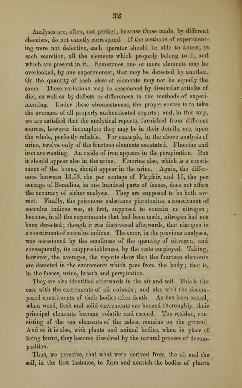 Analyses are-, often, not perfect; because those made, by differeni chemists, do not exactly correspond. If the methods of experiment- ing were not defective, each operator should be able to detect, is each secretion, all the elements which properly belong to it, and which are present in it. Sometimes one or more elements may be overlooked, by one experimenter, that may be detected by another. Or the quantity of each class of elements may not be equally the same. These variations may be occasioned by dissimilar artic]fes of diet, as well as by defects or differences in the methods of experi- menting. Under these circumstances, the proper course is to take the averages of all properly authenticated reports; and, in this way,, we are satisfied that the analytical reports, furnished from different sources, however incomplete they may be in their details, are, upon the whole, perfectly reliable. For example, in the above analysis of urine, twelve only of the fourteen elements are stated. Fluorine and iron are wanting. An oxide of iron appears in the perspiration. BuS it should appear also in the urine. Fluorine also, which is a consti- tuent of the bones, should appear in the urine. Again, the differ- ence between 13.58, the per centage of Playfair, and 15, the per centage of Berzelius, in one hundred parts of faeces, does not affect the accuracy of either analysis. They are supposed to be both cor- rect. Finally, the poisonous substance picrotoxine, a constituent of cocculus indicus was, at first, supposed to contain no nitrogen ; because, in all the experiments that had been made, nitrogen had not been detected; though it was discovered afterwards, that nitrogen is a constituent of cocculus indicus. The error, in the previous analyses,, was occasioned by the smallness of the quantity of nitrogen, and consequently, its inappreciableness, by the tests employed. Taking,, however, the averages, the reports show that the fourteen elements are detected in the excrements which pass from the body; that is, in the faeces, urine, breath and perspiration. They are also identified afterwards in the air and soil. This is the case with the excrements of all animals; and also with the decom- posed constituents of their bodies after death. As has been stated when wood, flesh and solid excrements are burned thoroughly, thei? principal elements become volatile and ascend. The residue, con- sisting of the ten elements of the ashes, remains on the ground. And so it is also, with plants and animal bodies, when in place of being burnt, they become dissolved by the natural process of decom- position. Thus, we perceive, that what were derived from the air and the soil, in the first instance, to form and nourish the bodies of plants-