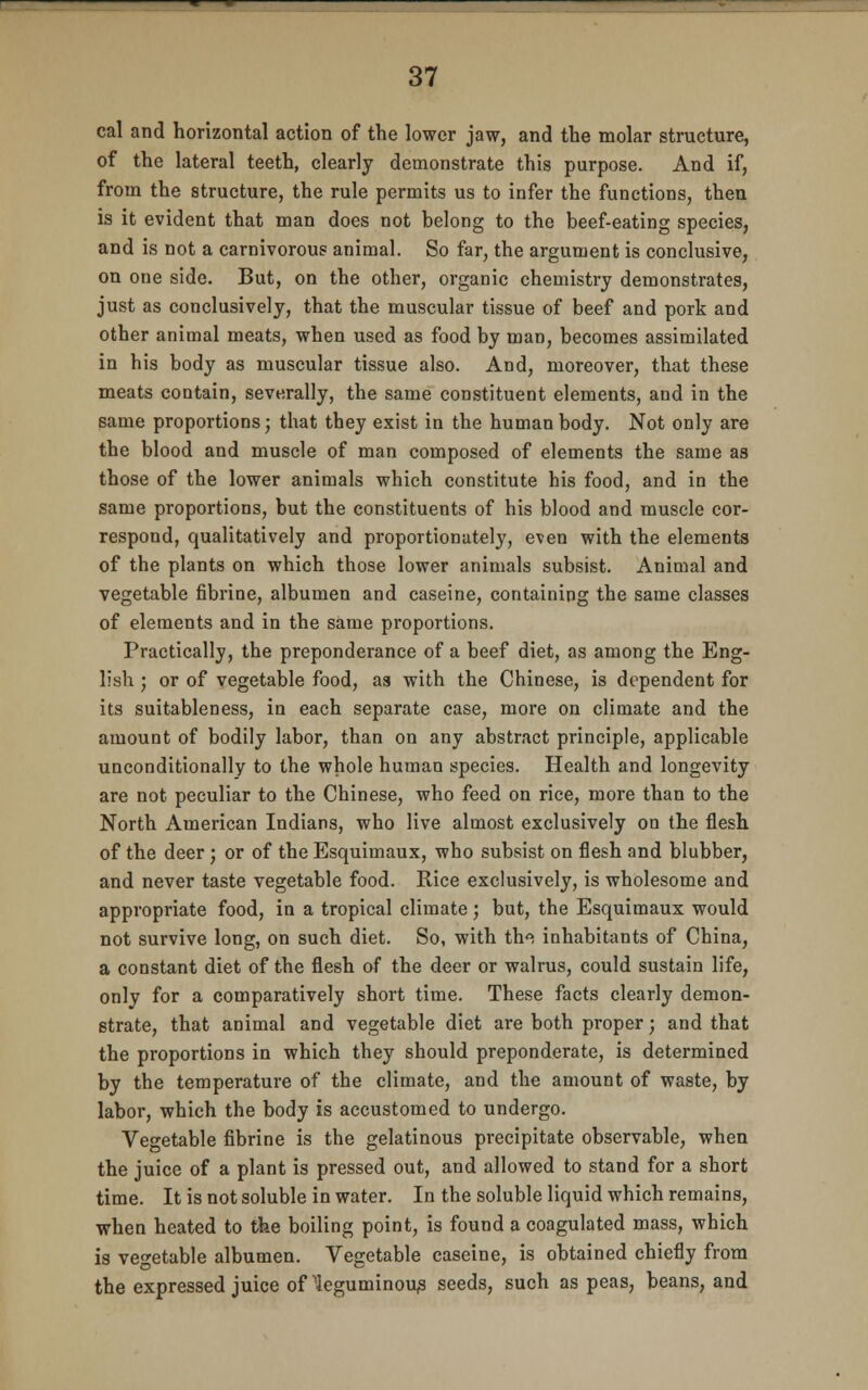 cal and horizontal action of the lower jaw, and the molar structure, of the lateral teeth, clearly demonstrate this purpose. And if, from the structure, the rule permits us to infer the functions, then is it evident that man does not belong to the beef-eating species, and is not a carnivorous animal. So far, the argument is conclusive, on one side. But, on the other, organic chemistry demonstrates, just as conclusively, that the muscular tissue of beef and pork and other animal meats, when used as food by man, becomes assimilated in his body as muscular tissue also. And, moreover, that these meats contain, severally, the same constituent elements, and in the same proportions; that they exist in the human body. Not only are the blood and muscle of man composed of elements the same as those of the lower animals which constitute his food, and in the same proportions, but the constituents of his blood and muscle cor- respond, qualitatively and proportionately, even with the elements of the plants on which those lower animals subsist. Animal and vegetable fibrine, albumen and caseine, containing the same classes of elements and in the same proportions. Practically, the preponderance of a beef diet, as among the Eng- lish ; or of vegetable food, as with the Chinese, is dependent for its suitableness, in each separate case, more on climate and the amount of bodily labor, than on any abstract principle, applicable unconditionally to the whole human species. Health and longevity are not peculiar to the Chinese, who feed on rice, more than to the North American Indians, who live almost exclusively on the flesh of the deer ; or of the Esquimaux, who subsist on flesh and blubber, and never taste vegetable food. Rice exclusively, is wholesome and appropriate food, in a tropical climate; but, the Esquimaux would not survive long, on such diet. So, with th^ inhabitants of China, a constant diet of the flesh of the deer or walrus, could sustain life, only for a comparatively short time. These facts clearly demon- strate, that animal and vegetable diet are both proper; and that the proportions in which they should preponderate, is determined by the temperature of the climate, and the amount of waste, by labor, which the body is accustomed to undergo. Vegetable fibrine is the gelatinous precipitate observable, when the juice of a plant is pressed out, and allowed to stand for a short time. It is not soluble in water. In the soluble liquid which remains, when heated to the boiling point, is found a coagulated mass, which is vegetable albumen. Vegetable caseine, is obtained chiefly from the expressed juice of'leguminous seeds, such as peas, beans, and