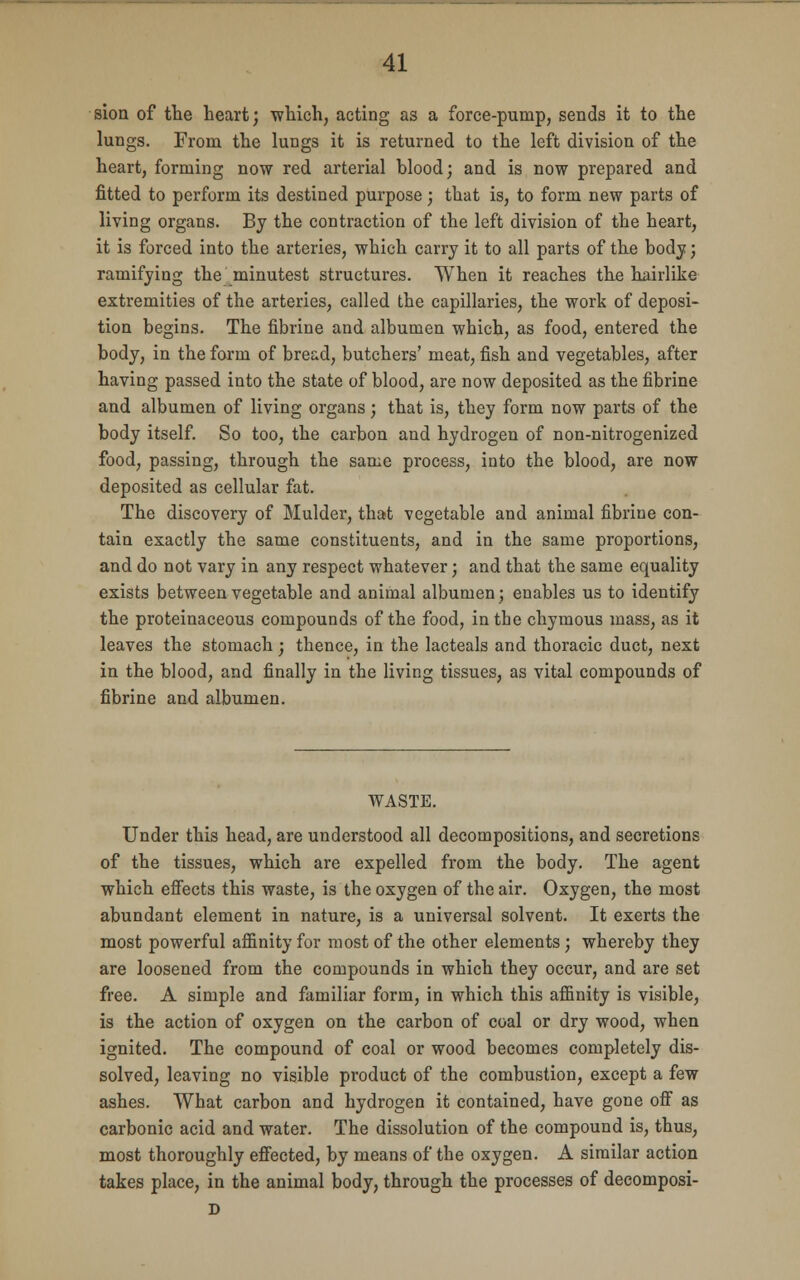 sion of the heart; which, acting as a force-pump, sends it to the lungs. From the lungs it is returned to the left division of the heart, forming now red arterial blood; and is now prepared and fitted to perform its destined purpose; that is, to form new parts of living organs. By the contraction of the left division of the heart, it is forced into the arteries, which carry it to all parts of the body; ramifying the minutest structures. When it reaches the hairlike extremities of the arteries, called the capillaries, the work of deposi- tion begins. The fibrine and albumen which, as food, entered the body, in the form of bread, butchers' meat, fish and vegetables, after having passed into the state of blood, are now deposited as the fibrine and albumen of living organs; that is, they form now parts of the body itself. So too, the carbon and hydrogen of non-nitrogenized food, passing, through the same process, into the blood, are now deposited as cellular fat. The discovery of Mulder, that vegetable and animal fibrine con- tain exactly the same constituents, and in the same proportions, and do not vary in any respect whatever; and that the same equality exists between vegetable and animal albumen; enables us to identify the proteinaceous compounds of the food, in the chymous mass, as it leaves the stomach; thence, in the lacteals and thoracic duct, next in the blood, and finally in the living tissues, as vital compounds of fibrine and albumen. WASTE. Under this head, are understood all decompositions, and secretions of the tissues, which are expelled from the body. The agent which effects this waste, is the oxygen of the air. Oxygen, the most abundant element in nature, is a universal solvent. It exerts the most powerful affinity for most of the other elements; whereby they are loosened from the compounds in which they occur, and are set free. A simple and familiar form, in which this affinity is visible, is the action of oxygen on the carbon of coal or dry wood, when ignited. The compound of coal or wood becomes completely dis- solved, leaving no visible product of the combustion, except a few ashes. What carbon and hydrogen it contained, have gone off as carbonic acid and water. The dissolution of the compound is, thus, most thoroughly effected, by means of the oxygen. A similar action takes place, in the animal body, through the processes of decomposi- D