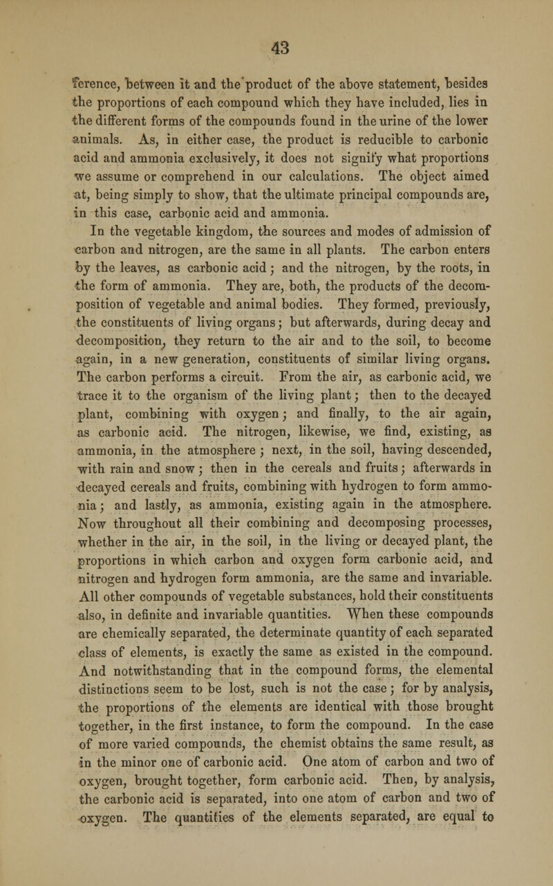 Terence, between it and the product of the above statement, besides the proportions of each compound which they have included, lies in the different forms of the compounds found in the urine of the lower animals. As, in either case, the product is reducible to carbonic acid and ammonia exclusively, it does not signify what proportions we assume or comprehend in our calculations. The object aimed at, being simply to show, that the ultimate principal compounds are, in this case, carbonic acid and ammonia. In the vegetable kingdom, the sources and modes of admission of carbon and nitrogen, are the same in all plants. The carbon enters by the leaves, as carbonic acid; and the nitrogen, by the roots, in the form of ammonia. They are, both, the products of the decom- position of vegetable and animal bodies. They formed, previously, the constituents of living organs; but afterwards, during decay and decomposition, they return to the air and to the soil, to become again, in a new generation, constituents of similar living organs. The carbon performs a circuit. From the air, as carbonic acid, we trace it to the organism of the living plant; then to the decayed plant, combining with oxygen; and finally, to the air again, as carbonic acid. The nitrogen, likewise, we find, existing, as ammonia, in the atmosphere ; next, in the soil, having descended, with rain and snow; then in the cereals and fruits; afterwards in decayed cereals and fruits, combining with hydrogen to form ammo- nia ; and lastly, as ammonia, existing again in the atmosphere. Now throughout all their combining and decomposing processes, whether in the air, in the soil, in the living or decayed plant, the proportions in which carbon and oxygen form carbonic acid, and nitrogen and hydrogen form ammonia, are the same and invariable. All other compounds of vegetable substances, hold their constituents also, in definite and invariable quantities. When these compounds are chemically separated, the determinate quantity of each separated class of elements, is exactly the same as existed in the compound. And notwithstanding that in the compound forms, the elemental distinctions seem to be lost, such is not the case; for by analysis, the proportions of the elements are identical with those brought together, in the first instance, to form the compound. In the case of more varied compounds, the chemist obtains the same result, as in the minor one of carbonic acid. One atom of carbon and two of oxygen, brought together, form carbonic acid. Then, by analysis, the carbonic acid is separated, into one atom of carbon and two of oxygen. The quantifies of the elements separated, are equal to