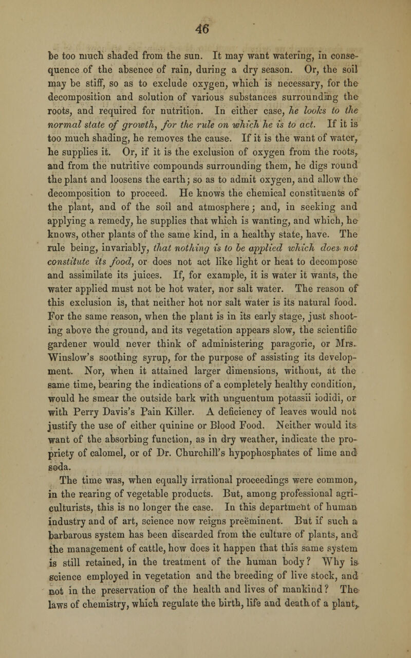 be too much shaded from the sun. It may want watering, in conse- quence of the absence of rain, during a dry season. Or, the soil may be stiff, so as to exclude oxygen, which is necessary, for the decomposition and solution of various substances surrounding the roots, and required for nutrition. In either case, he looks to the normal state of growth, for the rule on which he is to act. If it is too much shading, he removes the cause. If it is the want of water, he supplies it. Or, if it is the exclusion of oxygen from the roots, and from the nutritive compounds surrounding them, he digs round the plant and loosens the earth; so as to admit oxygen, and allow the decomposition to proceed. He knows the chemical constituents of the plant, and of the soil and atmosphere; and, in seeking and applying a remedy, he supplies that which is wanting, and which, he knows, other plants of the same kind, in a healthy state, have. The rule being, invariably, that nothing is to be applied which does- not constitute its food, or does not act like light or heat to decompose and assimilate its juices. If, for example, it is water it wants, the water applied must not be hot water, nor salt water. The reason of this exclusion is, that neither hot nor salt water is its natural food. For the same reason, when the plant is in its early stage, just shoot- ing above the ground, and its vegetation appears slow, the scientific gardener would never think of administering paragoric, or Mrs. Winslow's soothing syrup, for the purpose of assisting its develop- ment. Nor, when it attained larger dimensions, without, at the same time, bearing the indications of a completely healthy condition, would he smear the outside bark with unguentum potassii iodidi, or with Perry Davis's Pain Killer. A deficiency of leaves would not justify the use of either quinine or Blood Food. Neither would its want of the absorbing function, as in dry weather, indicate the pro- priety of calomel, or of Dr. Churchill's hypophosphates of lime and soda. The time was, when equally irrational proceedings were common, in the rearing of vegetable products. But, among professional agri- culturists, this is no longer the case. In this department of human industry and of art, science now reigns preeminent. But if such a barbarous system has been discarded from the culture of plants, and the management of cattle, how does it happen that this same system is still retained, in the treatment of the human body ? Why is science employed in vegetation and the breeding of live stock, and cot in the preservation of the health and lives of mankind ? The laws of chemistry, which regulate the birth, life and death of a plant,.