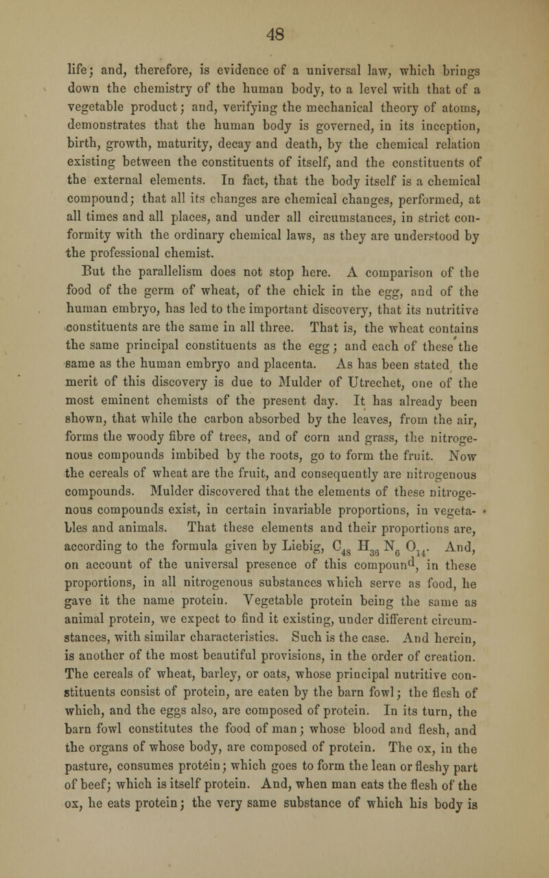 life; and, therefore, is evidence of a universal law, which brings down the chemistry of the human body, to a level with that of a vegetable product; and, verifying the mechanical theory of atoms, demonstrates that the human body is governed, in its inception, birth, growth, maturity, decay and death, by the chemical relation existing between the constituents of itself, and the constituents of the external elements. In fact, that the body itself is a chemical compound; that all its changes are chemical changes, performed, at all times and all places, and under all circumstances, in strict con- formity with the ordinary chemical laws, as they are understood by the professional chemist. But the parallelism does not stop here. A comparison of tbe food of the germ of wheat, of the chick in the egg, and of the human embryo, has led to the important discovery, that its nutritive constituents are the same in all three. That is, the wheat contains the same principal constituents as the egg; and each of these the same as the human embryo and placenta. As has been stated, the merit of this discovery is due to Mulder of Utrechet, one of the most eminent chemists of the present day. It has already been shown, that while the carbon absorbed by the leaves, from the air, forms the woody fibre of trees, and of corn and grass, the nitroge- nous compounds imbibed by the roots, go to form the fruit. Now the cereals of wheat are the fruit, and consequently are nitrogenous compounds. Mulder discovered that the elements of these nitroge- nous compounds exist, in certain invariable proportions, in vegeta- • Lies and animals. That these elements and their proportions are, according to the formula given by Liebig, C48 H3Q N6 0,,. And, on account of the universal presence of this compound, in these proportions, in all nitrogenous substances which serve as food, he gave it the name protein. Vegetable protein being the same as animal protein, we expect to find it existing, under different circum- stances, with similar characteristics. Such is the case. And herein, is another of the most beautiful provisions, in the order of creation. The cereals of wheat, barley, or oats, whose principal nutritive con- stituents consist of protein, are eaten by the barn fowl; the flesh of which, and the eggs also, are composed of protein. In its turn, the barn fowl constitutes the food of man; whose blood and flesh, and the organs of whose body, are composed of protein. The ox, in the pasture, consumes protein; which goes to form the lean or fleshy part of beef; which is itself protein. And, when man eats the flesh of the ox, he eats protein; the very same substance of which his body is