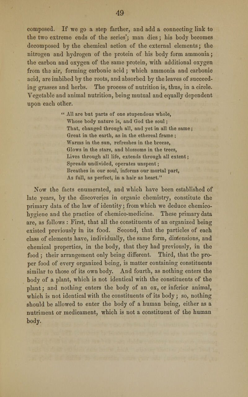 composed. If we go a step farther, and add a connecting link to the two extreme ends of the series; man dies; his body becomes decomposed by the chemical action of the external elements; the nitrogen and hydrogen of the protein of his body form ammonia; the carbon and oxygen of the same protein, with additional oxygen from the air, forming carbonic acid; which ammonia and carbonic acid, are imbibed by the roots, and absorbed by the leaves of succeed- ing grasses and herbs. The process of nutrition is, thus, in a circle. Vegetable and animal nutrition, being mutual and equally dependent upon each other.  All are but parts of one stupendous whole, Whose body nature is, and God the soul; That, changed through all, and yet in all the same; Great in the earth, as in the ethereal frame ; Warms in the sun, refreshes in the breeze, Glows in the stars, and blossoms in the trees, Lives through all life, extends through all extent; Spreads undivided, operates unspent; Breathes in our soul, informs our mortal part, As full, as perfect, in a hair as heart. Now the facts enumerated, and which have been established of late years, by the discoveries in organic chemistry, constitute the primary data of the law of identity; from which we deduce chemico- hygiene and the practice of chemico-medicine. These primary data are, as follows : First, that all the constituents of an organized being existed previously in its food. Second, that the particles of each class of elements have, individually, the same form, dimensions, and chemical properties, in the body, that they had previously, in the food ; their arrangement only being different. Third, that the pro- per food of every organized being, is matter containing constituents similar to those of its own body. And fourth, as nothing enters the body of a plant, which is not identical with the constituents of the plant; and nothing enters the body of an ox, or inferior animal, which is not identical with the constituents of its body; so, nothing should be allowed to enter the body of a human being, either as a nutriment or medicament, which is not a constituent of the human body.