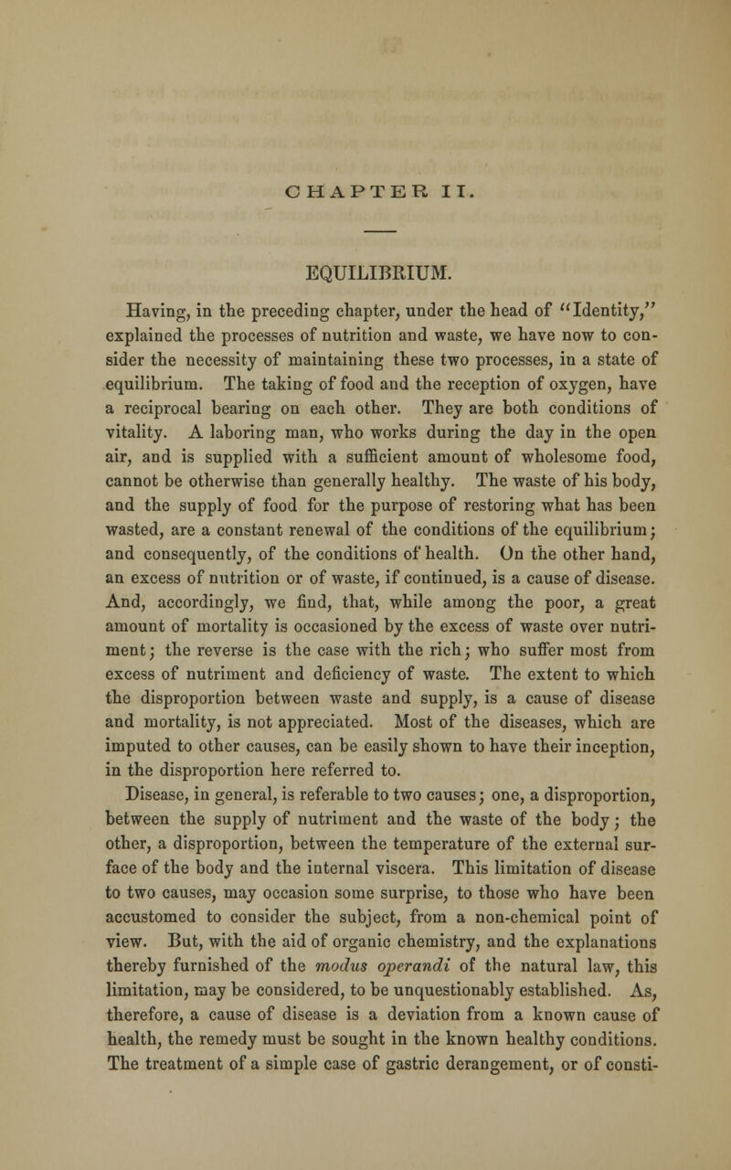 CHAPTER IT. EQUILIBRIUM. Having, in the preceding chapter, under the head of Identity, explained the processes of nutrition and waste, we have now to con- sider the necessity of maintaining these two processes, in a state of equilibrium. The taking of food and the reception of oxygen, have a reciprocal bearing on each other. They are both conditions of vitality. A laboring man, who works during the day in the open air, and is supplied with a sufficient amount of wholesome food, cannot be otherwise than generally healthy. The waste of his body, and the supply of food for the purpose of restoring what has been wasted, are a constant renewal of the conditions of the equilibrium; and consequently, of the conditions of health. On the other hand, an excess of nutrition or of waste, if continued, is a cause of disease. And, accordingly, we find, that, while among the poor, a great amount of mortality is occasioned by the excess of waste over nutri- ment; the reverse is the case with the rich; who suffer most from excess of nutriment and deficiency of waste. The extent to which the disproportion between waste and supply, is a cause of disease and mortality, is not appreciated. Most of the diseases, which are imputed to other causes, can be easily shown to have their inception, in the disproportion here referred to. Disease, in general, is referable to two causes; one, a disproportion, between the supply of nutriment and the waste of the body; the other, a disproportion, between the temperature of the external sur- face of the body and the internal viscera. This limitation of disease to two causes, may occasion some surprise, to those who have been accustomed to consider the subject, from a non-chemical point of view. But, with the aid of organic chemistry, and the explanations thereby furnished of the modus operandi of the natural law, this limitation, may be considered, to be unquestionably established. As, therefore, a cause of disease is a deviation from a known cause of health, the remedy must be sought in the known healthy conditions. The treatment of a simple case of gastric derangement, or of consti-