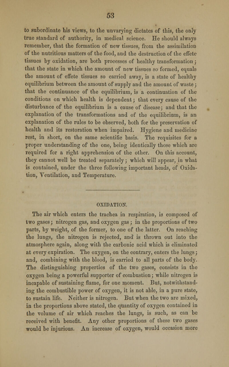 to subordinate his views, to the unvarying dictates of this, the onify true standard of authority, in medical science. He should always remember, that the formation of new tissues, from the assimilation of the nutritious matters of the food, and the destruction of the effete tissues by oxidation, are both processes of healthy transformation; that the state in which the amount of new tissues so formed, equals the amount of effete tissues so carried away, is a state of healthy equilibrium between the amount of supply and the amount of waste; that the continuance of the equilibrium, is a continuation of the conditions on which health is dependent; that every cause of the disturbance of the equilibrium is a cause of disease; and that the explanation of the transformations and of the equilibrium, is an explanation of the rules to be observed, both for the preservation of health and its restoration when impaired. Hygiene and medicine rest, in short, on the same scientific basis. The requisites for a proper understanding of the one, being identically those which are required for a right apprehension of the other. On this account, they cannot well be treated separately; which will appear, in what is contained, under the three following important heads, of Oxida- tion, Ventilation, and Temperature. OXIDATION. The air which enters the trachea in respiration, is composed of two gases; nitrogen gas, and oxygen gas ; in the proportions of two parts, by weight, of the former, to one of the latter. On reaching the lungs, the nitrogen is rejected, and is thrown out into the atmosphere again, along with the carbonic acid which is eliminated at every expiration. The oxygen, on the contrary, enters the lungs; and, combining with the blood, is carried to all parts of the body. The distinguishing properties of the two gases, consists in the oxygen being a powerful supporter of combustion; while nitrogen is incapable of sustaining flame, for one moment. But, notwithstand- ing the combustible power of oxygen, it is not able, in a pure state, to sustain life. Neither is nitrogen. But when the two are mixed7 in the proportions above stated, the quantity of oxygen contained in the volume of air which reaches the lungs, is such, as can be received with benefit. Any other proportions of these two gases would be injurious. An increase of oxygen, would occasion more