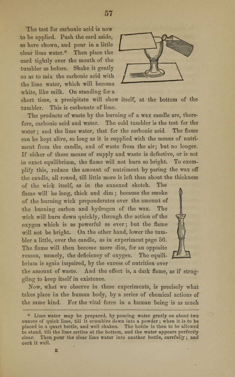 The test for carbonic acid is now to be applied. Push the card aside, as here shown, and pour in a little clear lime water.* Then place the card tightly over the mouth of the tumbler as before. Shake it gently so as to mix the carbonic acid with the lime water, which will become white, like milk. On standing for a short time, a precipitate will show itself, at the bottom of the tumbler. This is carbonate of lime. The products of waste by the burning of a wax candle are, there- fore, carbonic acid and water. The cold tumbler is the test for the water; and the lime water, that for the carbonic acid. The flame can be kept alive, so long as it is supplied with the means of nutri- ment from the candle, and of waste from the air; but no longer. If either of these means of supply and waste is defective, or is not in exact equilibrium, the flame will not burn so bright. To exem- plify this, reduce the amount of nutriment by paring the wax off the candle, all round, till little more is left than about the thickness of the wick itself, as in the annexed sketch. The flame will be long, thick and dim ; because the smoke of the burning wick preponderates over the amount of the burning carbon and hydrogen of the wax. The wick will burn down quickly, through the action of the oxygen which is as powerful as ever; but the flame will not be bright. On the other hand, lower the tum- bler a little, over the candle, as in experiment page 56. The flame will then become more dim, for an opposite reason, namely, the deficiency of oxygen. The equili- brium is again impaired, by the excess of nutrition over the amount of waste. And the effect is, a dark flame, as if strug- gling to keep itself in existence. Now, what we observe in these experiments, is precisely what takes place in the human body, by a series of chemical actions of the same kind. For the vital force in a human beins; is as much * Lime water may be prepared, by pouring water gently on about two ounces of quick lime, till it crumbles down into a powder; when it is to be placed in a quart bottle, and well shaken. The bottle is then to be allowed to stand, till the lime settles at the bottom, and the water appears perfectly clear. Then pour the clear lime water into another bottle, carefully; and sork it well.