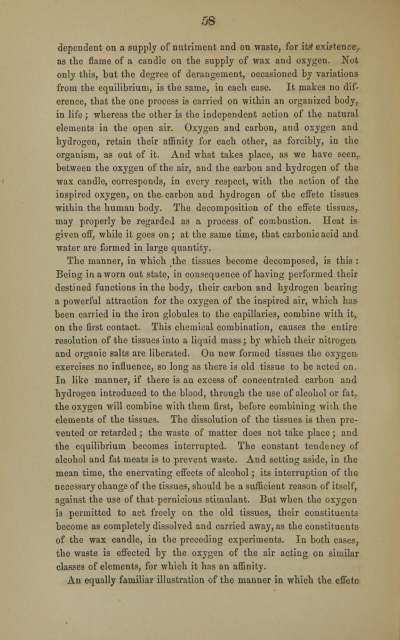 OS dependent on a supply of nutriment and on waste, for its' existence., as the flame of a candle on the supply of wax and oxygen. Not only this, but the degree of derangement, occasioned by variations from the equilibrium, is the same, in each case. It makes no dif- erence, that the one process is carried on within an organized body, in life; whereas the other is the independent action of the natural elements in the open air. Oxygen and carbon, and oxygen and hydrogen, retain their affinity for each other, as forcibly, in the organism, as out of it. And what takes place, as we have seen,, between the oxygen of the air, and the carbon and hydrogen of the wax candle, corresponds, in every respect, with the action of the inspired oxygen, on the-carbon and hydrogen of the effete tissues within the human body. The decomposition of the effete tissues, may properly be regarded as a process of combustion. Heat is given off, while it goes on; at the same time, that carbonic acid and water are formed in large quantity. The manner, in which the tissues become decomposed, is this : Being in a worn out state, in consequence of having performed their destined functions in the body, their carbon and hydrogen bearing a powerful attraction for the oxygen of the inspired air, which has been carried in the iron globules to the capillaries, combine with it, on the first contact. This chemical combination, causes the entire resolution of the tissues into a liquid mass j by which their nitrogen and organic salts are liberated. On new formed tissues the oxygen exercises no influence, so long as there is old tissue to be acted on. In like manner, if there is an excess of concentrated carbon and hydrogen introduced to the blood, through the use of alcohol or fat, the oxygen will combine with them first, before combining with the elements of the tissues. The dissolution of the tissues is then pre- vented or retarded ; the waste of matter does not take place ; and the equilibrium becomes interrupted. The constant tendency of alcohol and fat meats is to prevent waste. And setting aside, in the mean time, the enervating effects of alcohol; its interruption of the necessary change of the tissues, should be a sufficient reason of itself, against the use of that pernicious stimulant. But when the oxygen is permitted to act. freely on the old tissues, their constituents become as completely dissolved and carried away, as the constituents of the wax candle, in the preceding experiments. In both cases, the waste is effected by the oxygen of the air acting on similar classes of elements, for which it has an affinity. An equally familiar illustration of the manner in which the effete