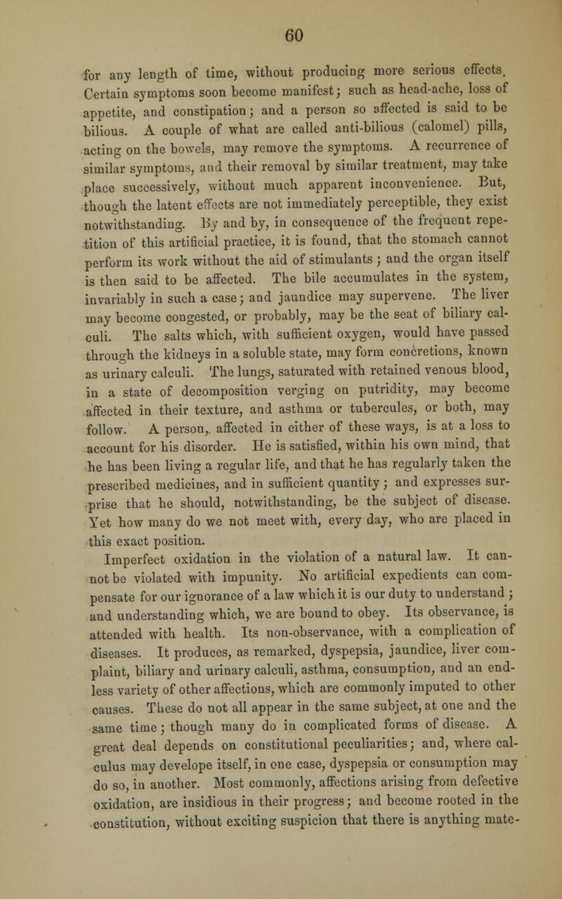 for any length of time, without producing more serious effects. Certain symptoms soon become manifest; such as head-ache, loss of appetite, and constipation; and a person so affected is said to be bilious. A couple of what are called anti-bilious (calomel) pills, acting on the bowels, may remove the symptoms. A recurrence of similar symptoms, and their removal by similar treatment, may take place successively, without much apparent inconvenience. But, though the latent effects are not immediately perceptible, they exist notwithstanding. 13y and by, in consequence of the frequent repe- tition of this artificial practice, it is found, that the stomach cannot perform its work without the aid of stimulants ; and the organ itself is then said to be affected. The bile accumulates in the system, invariably in such a case; and jaundice may supervene. The liver may become congested, or probably, may be the seat of biliary cal- culi. The salts which, with sufficient oxygen, would have passed through the kidneys in a soluble state, may form concretions, known as urinary calculi. The lungs, saturated with retained venous blood, in a state of decomposition verging on putridity, may become affected in their texture, and asthma or tubercules, or both, may follow. A person,, affected in either of these ways, is at a loss to account for his disorder. He is satisfied, within his own mind, that he has been living a regular life, and that he has regularly taken the prescribed medicines, and in sufficient quantity; and expresses sur- prise that he should, notwithstanding, be the subject of disease. Yet how many do we not meet with, every day, who are placed in this exact position. Imperfect oxidation in the violation of a natural law. It can- not be violated with impunity. No artificial expedients can com- pensate for our ignorance of a law which it is our duty to understand ; and understanding which, we are bound to obey. Its observance, is attended with health. Its non-observance, with a complication of diseases. It produces, as remarked, dyspepsia, jaundice, liver com- plaint, biliary and urinary calculi, asthma, consumption, and an end- less variety of other affections, which are commonly imputed to other causes. These do not all appear in the same subject, at one and the same time; though many do in complicated forms of disease. A great deal depends on constitutional peculiarities; and, where cal- culus may develope itself, in one case, dyspepsia or consumption may do so in another. Most commonly, affections arising from defective oxidation, are insidious in their progress; and become rooted in the constitution, without exciting suspicion that there is anything mate-