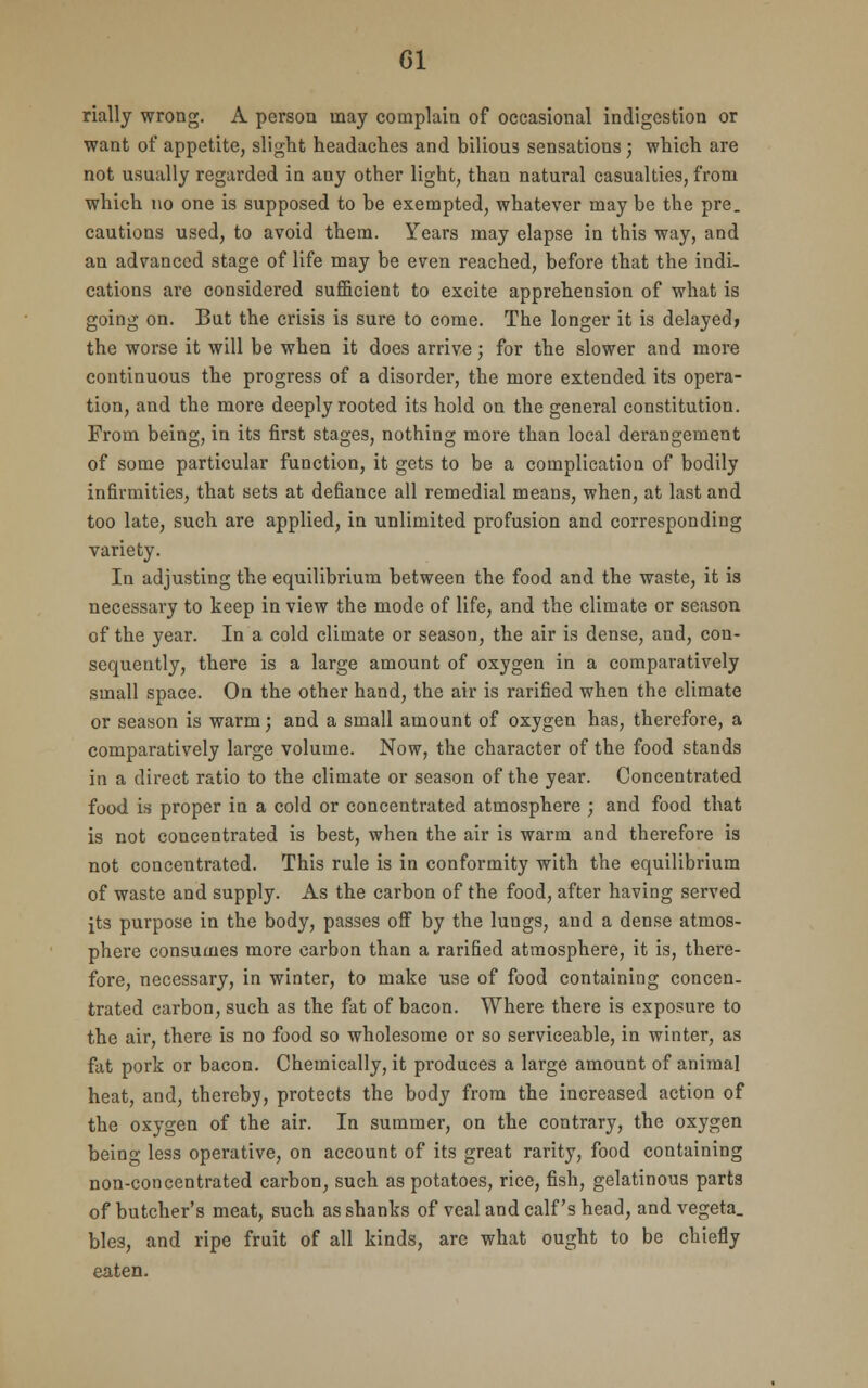 Gl rially wrong. A person may complain of occasional indigestion or want of appetite, slight headaches and biliou3 sensations; which are not usually regarded in any other light, than natural casualties, from which no one is supposed to be exempted, whatever may be the pre. cautions used, to avoid them. Years may elapse in this way, and an advanced stage of life may be even reached, before that the indi- cations are considered sufficient to excite apprehension of what is going on. But the crisis is sure to come. The longer it is delayed? the worse it will be when it does arrive; for the slower and more continuous the progress of a disorder, the more extended its opera- tion, and the more deeply rooted its hold on the general constitution. From being, in its first stages, nothing more than local derangement of some particular function, it gets to be a complication of bodily infirmities, that sets at defiance all remedial means, when, at last and too late, such are applied, in unlimited profusion and corresponding variety. In adjusting the equilibrium between the food and the waste, it is necessary to keep in view the mode of life, and the climate or season of the year. In a cold climate or season, the air is dense, and, con- sequently, there is a large amount of oxygen in a comparatively small space. On the other hand, the air is rarified when the climate or season is warm; and a small amount of oxygen has, therefore, a comparatively large volume. Now, the character of the food stands in a direct ratio to the climate or season of the year. Concentrated food is proper in a cold or concentrated atmosphere ; and food that is not concentrated is best, when the air is warm and therefore is not concentrated. This rule is in conformity with the equilibrium of waste and supply. As the carbon of the food, after having served its purpose in the body, passes off by the lungs, and a dense atmos- phere consumes more carbon than a rarified atmosphere, it is, there- fore, necessary, in winter, to make use of food containing concen- trated carbon, such as the fat of bacon. Where there is exposure to the air, there is no food so wholesome or so serviceable, in winter, as fat pork or bacon. Chemically, it produces a large amount of animal heat, and, thereby, protects the body from the increased action of the oxygen of the air. In summer, on the contrary, the oxygen being less operative, on account of its great rarity, food containing non-concentrated carbon, such as potatoes, rice, fish, gelatinous parts of butcher's meat, such as shanks of veal and calf's head, and vegeta. bles, and ripe fruit of all kinds, arc what ought to be chiefly eaten.