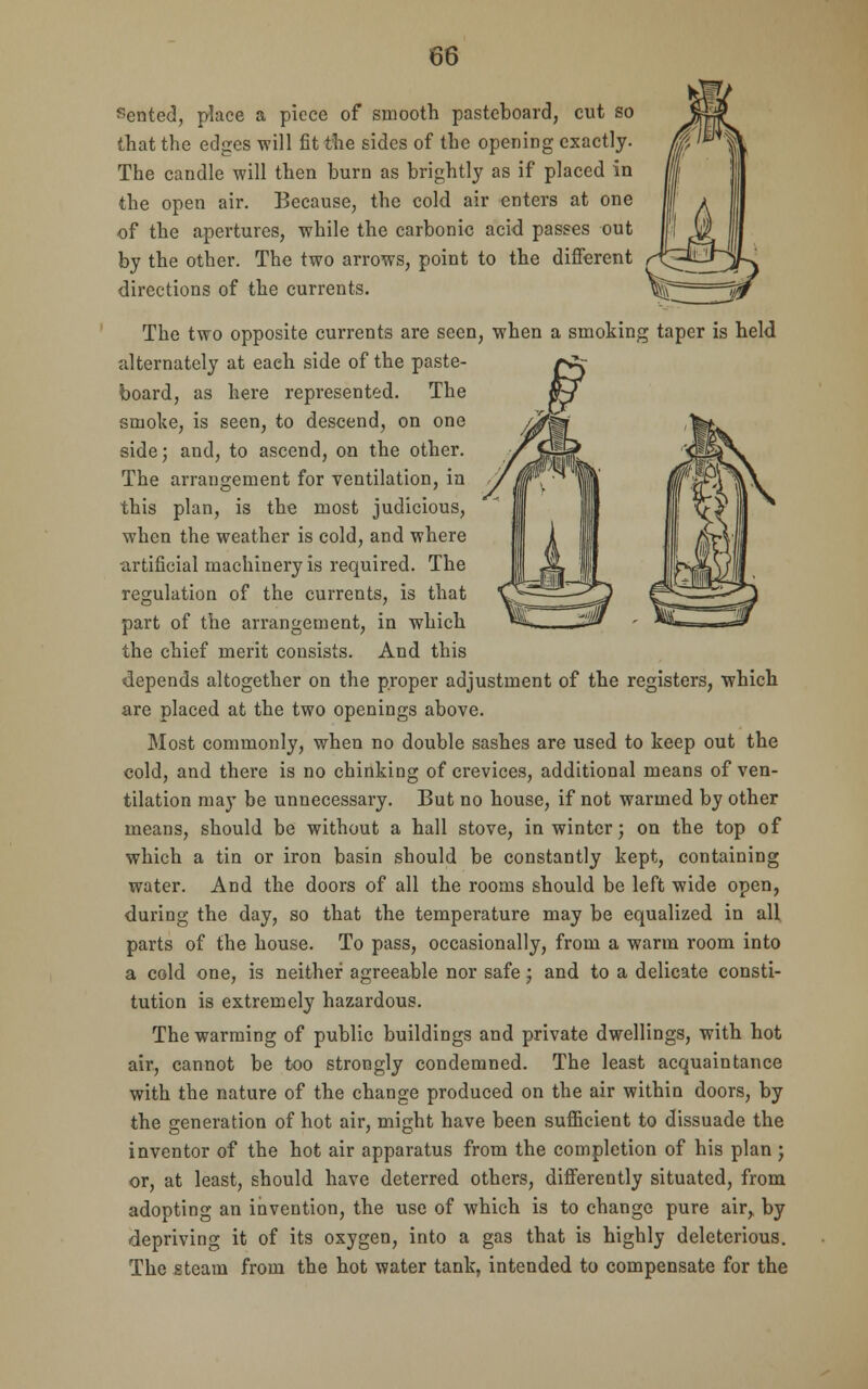 86 Sented, place a piece of smooth pasteboard, cut so that the edges will fit the sides of the opening exactly. The candle will then burn as brightly as if placed in the open air. Because, the cold air enters at one of the apertures, while the carbonic acid passes out by the other. The two arrows, point to the different directions of the currents. The two opposite currents are seen, when a smoking taper is held alternately at each side of the paste- board, as here represented. The smoke, is seen, to descend, on one side; and, to ascend, on the other. The arrangement for ventilation, in this plan, is the most judicious, when the weather is cold, and where artificial machinery is required. The regulation of the currents, is that part of the arrangement, in which the chief merit consists. And this depends altogether on the proper adjustment of the registers, which are placed at the two openings above. Most commonly, when no double sashes are used to keep out the cold, and there is no chinking of crevices, additional means of ven- tilation may be unnecessary. But no house, if not warmed by other means, should be without a hall stove, in winter; on the top of which a tin or iron basin should be constantly kept, containing water. And the doors of all the rooms should be left wide open, during the day, so that the temperature may be equalized in all parts of the house. To pass, occasionally, from a warm room into a cold one, is neither agreeable nor safe; and to a delicate consti- tution is extremely hazardous. The warming of public buildings and private dwellings, with hot air, cannot be too strongly condemned. The least acquaintance with the nature of the change produced on the air within doors, by the generation of hot air, might have been sufficient to dissuade the inventor of the hot air apparatus from the completion of his plan ; or, at least, should have deterred others, differently situated, from adopting an invention, the use of which is to change pure air, by depriving it of its oxygen, into a gas that is highly deleterious. The steam from the hot water tank, intended to compensate for the