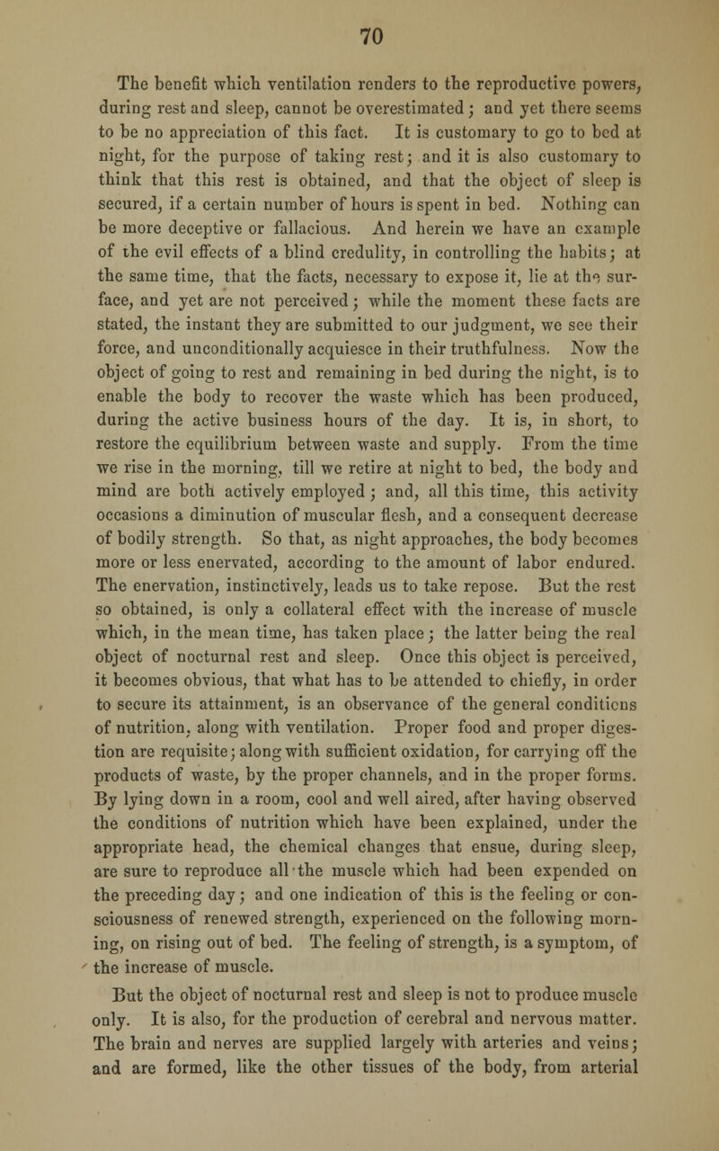 The benefit which ventilation renders to the reproductive powers, during rest and sleep, cannot be overestimated; and yet there seems to be no appreciation of this fact. It is customary to go to bed at night, for the purpose of taking rest; and it is also customary to think that this rest is obtained, and that the object of sleep is secured, if a certain number of hours is spent in bed. Nothing can be more deceptive or fallacious. And herein we have an example of the evil effects of a blind credulity, in controlling the habits; at the same time, that the facts, necessary to expose it, lie at th<5 sur- face, and yet are not perceived; while the moment these facts are stated, the instant they are submitted to our judgment, we see their force, and unconditionally acquiesce in their truthfulness. Now the object of going to rest and remaining in bed during the night, is to enable the body to recover the waste which has been produced, during the active business hours of the day. It is, in short, to restore the equilibrium between waste and supply. From the time we rise in the morning, till we retire at night to bed, the body and mind are both actively employed ; and, all this time, this activity occasions a diminution of muscular flesh, and a consequent decrease of bodily strength. So that, as night approaches, the body becomes more or less enervated, according to the amount of labor endured. The enervation, instinctively, leads us to take repose. But the rest so obtained, is only a collateral effect with the increase of muscle which, in the mean time, has taken place; the latter being the real object of nocturnal rest and sleep. Once this object is perceived, it becomes obvious, that what has to be attended to chiefly, in order to secure its attainment, is an observance of the general conditions of nutrition, along with ventilation. Proper food and proper diges- tion are requisite; along with sufficient oxidation, for carrying off the products of waste, by the proper channels, and in the proper forms. By lying down in a room, cool and well aired, after having observed the conditions of nutrition which have been explained, under the appropriate head, the chemical changes that ensue, during sleep, are sure to reproduce all the muscle which had been expended on the preceding day; and one indication of this is the feeling or con- sciousness of renewed strength, experienced on the following morn- ing, on rising out of bed. The feeling of strength, is a symptom, of the increase of muscle. But the object of nocturnal rest and sleep is not to produce muscle only. It is also, for the production of cerebral and nervous matter. The brain and nerves are supplied largely with arteries and veins; and are formed, like the other tissues of the body, from arterial