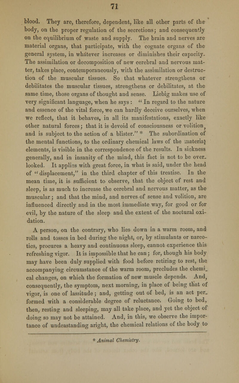 blood. They arc, therefore, dependent, like all other parts of the body, on the proper regulation of the secretions; and consequently on the equilibrium of waste and supply. The brain and nerves are material organs, that participate, with the cognate organs of the general system, in whatever increases or diminishes their capacity. The assimilation or decomposition of new cerebral and nervous mat- ter, takes place, contemporaneously, with the assimilation or destruc- tion of the muscular tissues. So that whatever strengthens or debilitates the muscular tissues, strengthens or debilitates, at the same time, those organs of thought and sense. Liebig makes use of very significant language, when he says :  In regard to the nature and essence of the vital force, we can hardly deceive ourselves, when we reflect, that it behaves, in all its manifestations, exactly like other natural forces; that it is devoid of consciousness or volition^ and is subject to the action of a blister/' * The subordination of the mental functions, to the ordinary chemical laws of the materia} elements, is visible in the correspondence of the results. In sickness generally, and in insanity of the mind, this fact is not to be over, looked. It applies with great force, in what is said, under the head of  displacement, in the third chapter of this treatise. In the mean time, it is sufficient to observe, that the object of rest and sleep, is as much to increase the cerebral and nervous matter, as the muscular; and that the mind, and nerves of sense and volition, are influenced directly and in the most immediate way, for good or for evil, by the nature of the sleep and the extent of the noctural oxi- dation. A person, on the contrary, who lies down in a warm room, and rolls and tosses in bed during the night, or, by stimulants or narco- tics, procures a heavy and continuous sleep, cannot experience this refreshing vigor. It is impossible that he can; for, though his body may have been duly supplied with food before retiring to rest, the accompanying circumstance of the warm room, precludes the chemi_ cal changes, on which the formation of new muscle depends. And, consequently, the symptom, next morning, in place of being that of vigor, is one of lassitude; and, getting out of bed, is an act per_ formed with a considerable degree of reluctance. G-oing to bed, then, resting and sleeping, may all take place, and yet the object of doing so may not be attained. And, in this, we observe the impor- tance of undeastanding aright, the chemical relations of the body to * Animal Chemistry.