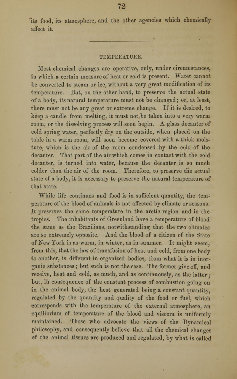 'its food, its atmosphere, and the other agencies which chemically affect it. TEMPERATURE. Most chemical changes are operative, only, under circumstances, in which a certain measure of heat or cold is present. Water cannot be converted to steam or ice, without a very great modification of its temperature. But, on the other hand, to preserve the actual state of a body, its natural temperature must not be changed; or, at least, there must not be any great or extreme change. If it is desired, to keep a candle from melting, it must not.be taken into a very warm room, or the dissolving process will soon begin. A glass decanter of cold spring water, perfectly dry on the outside, when placed on the table in a warm room, will soon become covered with a thick mois- ture, which is the air of the room condensed by the cold of the decanter. That part of the air which comes in contact with the cold decanter, is turned into water, because the decanter is so much colder than the air of the room. Therefore, to proserve the actual state of a body, it is necessary to preserve the natural temperature of that state. While life continues and food is in sufficient quantity, the tem- perature of the blood of animals is not affected by climate or seasons. It preserves the same temperature in the arctic region and in the tropics. The inhabitants of Greenland have a temperature of blood the same as the Brazilians, notwithstanding that the two climates are so extremely opposite. And the blood of a citizen of the State of New York is as warm, in winter, as in summer. It might seem, from this, that the law of transfusion of heat and cold, from one body to another, is different in organized bodies, from what it is in inor- ganic substances ; but such is not the case. The former give off, and receive, heat and cold, as much, and as continuously, as the latter • but, in consequence of the constant process of combustion going on in the animal body, the heat generated being a constant quantity, regulated by the quantity and quality of the food or fuel, which corresponds with the temperature of the external atmosphere, an equilibrium of temperature of the blood and viscera is uniformly maintained. Those who advocate the views of the Dynamical philosophy, and consequently believe that all the chemical changes of the animal tissues are produced and regulated, by what is called