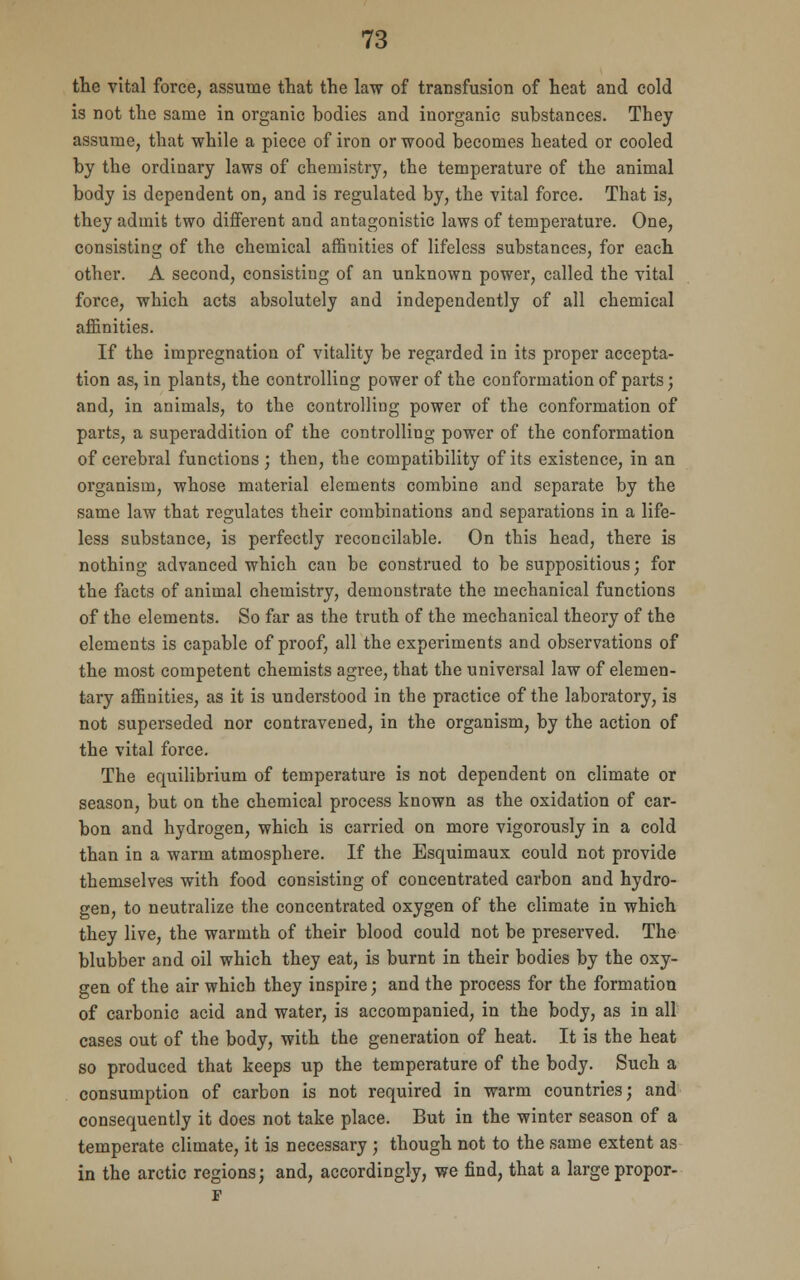 the vital force, assume that the law of transfusion of heat and cold is not the same in organic bodies and inorganic substances. They assume, that while a piece of iron or wood becomes heated or cooled by the ordinary laws of chemistry, the temperature of the animal body is dependent on, and is regulated by, the vital force. That is, they admit two different and antagonistic laws of temperature. One, consisting of the chemical affinities of lifeless substances, for each other. A second, consisting of an unknown power, called the vital force, which acts absolutely and independently of all chemical affinities. If the impregnation of vitality be regarded in its proper accepta- tion as, in plants, the controlling power of the conformation of parts; and, in animals, to the controlling power of the conformation of parts, a superaddition of the controlling power of the conformation of cerebral functions ; then, the compatibility of its existence, in an organism, whose material elements combine and separate by the same law that regulates their combinations and separations in a life- less substance, is perfectly reconcilable. On this head, there is nothing advanced which can be construed to be suppositious; for the facts of animal chemistry, demonstrate the mechanical functions of the elements. So far as the truth of the mechanical theory of the elements is capable of proof, all the experiments and observations of the most competent chemists agree, that the universal law of elemen- tary affinities, as it is understood in the practice of the laboratory, is not superseded nor contravened, in the organism, by the action of the vital force. The equilibrium of temperature is not dependent on climate or season, but on the chemical process known as the oxidation of car- bon and hydrogen, which is carried on more vigorously in a cold than in a warm atmosphere. If the Esquimaux could not provide themselves with food consisting of concentrated carbon and hydro- gen, to neutralize the concentrated oxygen of the climate in which they live, the warmth of their blood could not be preserved. The blubber and oil which they eat, is burnt in their bodies by the oxy- gen of the air which they inspire; and the process for the formation of carbonic acid and water, is accompanied, in the body, as in all cases out of the body, with the generation of heat. It is the heat so produced that keeps up the temperature of the body. Such a consumption of carbon is not required in warm countries; and consequently it does not take place. But in the winter season of a temperate climate, it is necessary ; though not to the same extent as in the arctic regions; and, accordingly, we find, that a large propor-