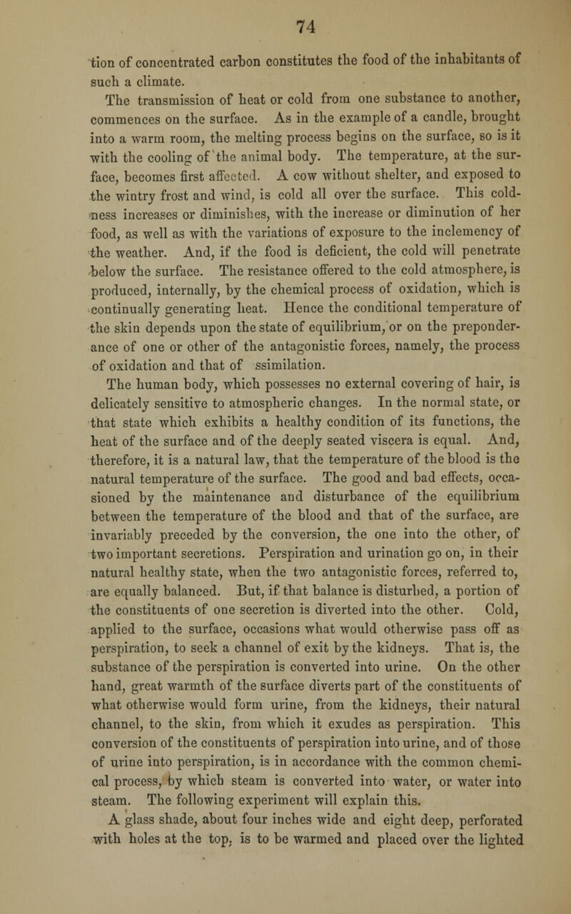 tion of concentrated carbon constitutes the food of the inhabitants of such a climate. The transmission of heat or cold from one substance to another, commences on the surface. As in the example of a candle, brought into a warm room, the melting process begins on the surface, so is it with the cooling of the animal body. The temperature, at the sur- face, becomes first affected. A cow without shelter, and exposed to the wintry frost and wind, is cold all over the surface. This cold- ness increases or diminishes, with the increase or diminution of her food, as well as with the variations of exposure to the inclemency of the weather. And, if the food is deficient, the cold will penetrate below the surface. The resistance offered to the cold atmosphere, is produced, internally, by the chemical process of oxidation, which is continually generating heat. Hence the conditional temperature of the skin depends upon the state of equilibrium, or on the preponder- ance of one or other of the antagonistic forces, namely, the process of oxidation and that of ssimilation. The human body, which possesses no external covering of hair, is delicately sensitive to atmospheric changes. In the normal state, or that state which exhibits a healthy condition of its functions, the heat of the surface and of the deeply seated viscera is equal. And, therefore, it is a natural law, that the temperature of the blood is the natural temperature of the surface. The good and bad effects, occa- sioned by the maintenance and disturbance of the equilibrium between the temperature of the blood and that of the surface, are invariably preceded by the conversion, the one into the other, of two important secretions. Perspiration and urination go on, in their natural healthy state, when the two antagonistic forces, referred to, are equally balanced. But, if that balance is disturbed, a portion of the constituents of one secretion is diverted into the other. Cold, applied to the surface, occasions what would otherwise pass off as perspiration, to seek a channel of exit by the kidneys. That is, the substance of the perspiration is converted into urine. On the other hand, great warmth of the surface diverts part of the constituents of what otherwise would form urine, from the kidneys, their natural channel, to the skin, from which it exudes as perspiration. This conversion of the constituents of perspiration into urine, and of those of urine into perspiration, is in accordance with the common chemi- cal process, by which steam is converted into water, or water into steam. The following experiment will explain this. A glass shade, about four inches wide and eight deep, perforated with holes at the top. is to be warmed and placed over the lighted