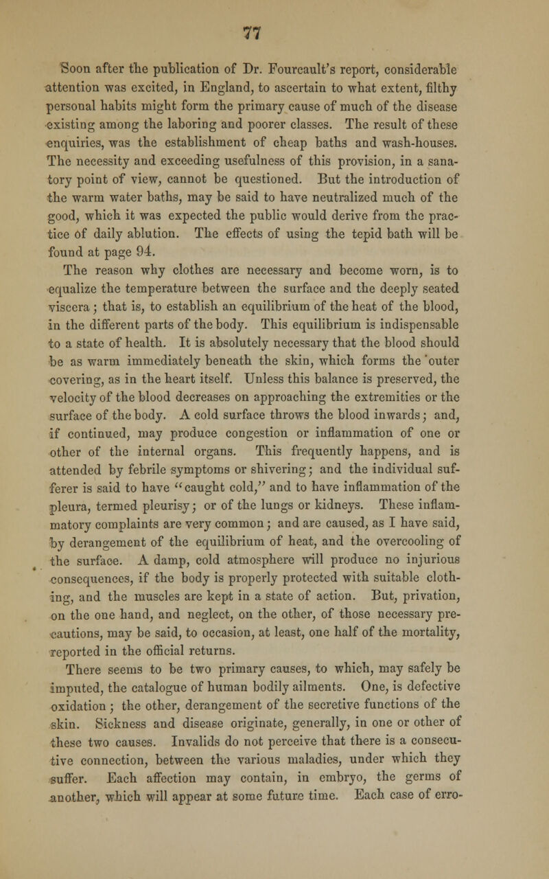 Soon after the publication of Dr. Fourcault's report, considerable attention was excited, in England, to ascertain to what extent, filthy personal habits might form the primary cause of much of the disease existing among the laboring and poorer classes. The result of these enquiries, was the establishment of cheap baths and wash-houses. The necessity and exceeding usefulness of this provision, in a sana- tory point of view, cannot be questioned. But the introduction of the warm water baths, may be said to have neutralized much of the good, which it was expected the public would derive from the prac- tice of daily ablution. The effects of using the tepid bath will be found at page 94. The reason why clothes are necessary and become worn, is to equalize the temperature between the surface and the deeply seated viscera ; that is, to establish an equilibrium of the heat of the blood, in the different parts of the body. This equilibrium is indispensable to a state of health. It is absolutely necessary that the blood should be as warm immediately beneath the skin, which forms the 'outer covering, as in the heart itself. Unless this balance is preserved, the velocity of the blood decreases on approaching the extremities or the surface of the body. A cold surface throws the blood inwards; and, if continued, may produce congestion or inflammation of one or other of the internal organs. This frequently happens, and is attended by febrile symptoms or shivering; and the individual suf- ferer is said to have caught cold, and to have inflammation of the pleura, termed pleurisy; or of the lungs or kidneys. These inflam- matory complaints are very common; and are caused, as I have said, by derangement of the equilibrium of heat, and the overcooling of the surface. A damp, cold atmosphere will produce no injurious consequences, if the body is properly protected with suitable cloth- ing, and the muscles are kept in a state of action. But, privation, on the one hand, and neglect, on the other, of those necessary pre- cautions, may be said, to occasion, at least, one half of the mortality, reported in the official returns. There seems to be two primary causes, to which, may safely be imputed, the catalogue of human bodily ailments. One, is defective oxidation ; the other, derangement of the secretive functions of the skin. Sickness and disease originate, generally, in one or other of these two causes. Invalids do not perceive that there is a consecu- tive connection, between the various maladies, under which they suffer. Each affection may contain, in embryo, the germs of another, which will appear at some future time. Each case of erro-