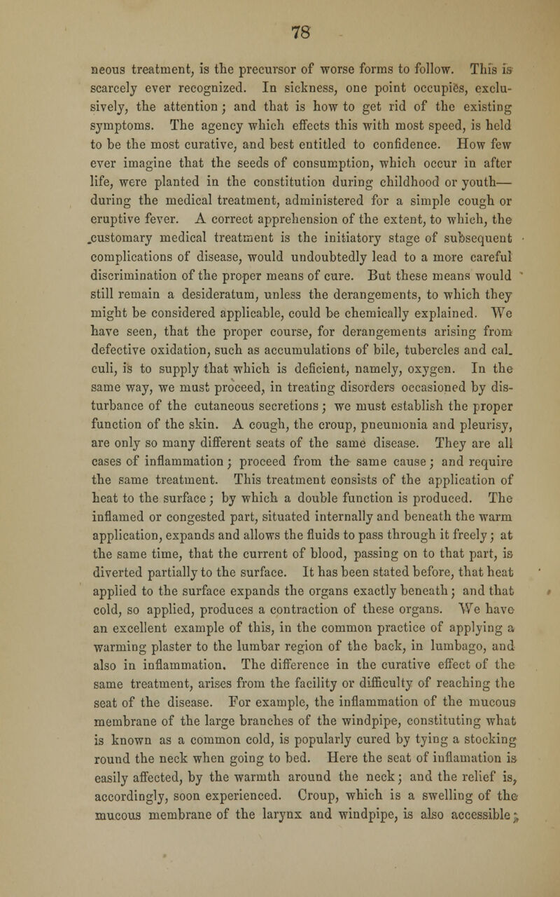 neous treatment, is the precursor of worse forms to follow. This is scarcely ever recognized. In sickness, one point occupies, exclu- sively, the attention; and that is how to get rid of the existing symptoms. The agency which effects this with most speed, is held to be the most curative, and best entitled to confidence. How few ever imagine that the seeds of consumption, which occur in after life, were planted in the constitution during childhood or youth— during the medical treatment, administered for a simple cough or eruptive fever. A correct apprehension of the extent, to which, the .customary medical treatment is the initiatory stage of subsequent complications of disease, would undoubtedly lead to a mere careful discrimination of the proper means of cure. But these means would still remain a desideratum, unless the derangements, to which they might be considered applicable, could be chemically explained. We have seen, that the proper course, for derangements arising from defective oxidation, such as accumulations of bile, tubercles and cal. culi, is to supply that which is deficient, namely, oxygen. In the same way, we must proceed, in treating disorders occasioned by dis- turbance of the cutaneous secretions; we must establish the proper function of the skin. A cough, the croup, pneumonia and pleurisy, are only so many different seats of the same disease. They are all cases of inflammation; proceed from the same cause; and require the same treatment. This treatment consists of the application of heat to the surface ; by which a double function is produced. The inflamed or congested part, situated internally and beneath the warm application, expands and allows the fluids to pass through it freely; at the same time, that the current of blood, passing on to that part, is diverted partially to the surface. It has been stated before, that heat applied to the surface expands the organs exactly beneath; and that cold, so applied, produces a contraction of these organs. We have an excellent example of this, in the common practice of applying a warming plaster to the lumbar region of the back, in lumbago, and also in inflammation. The difference in the curative effect of the same treatment, arises from the facility or difficulty of reaching the seat of the disease. For example, the inflammation of the mucous membrane of the large branches of the windpipe, constituting what is known as a common cold, is popularly cured by tying a stocking round the neck when going to bed. Here the seat of iuflamation is easily affected, by the warmth around the neck; and the relief is, accordingly, soon experienced. Croup, which is a swelling of the- mucous membrane of the larynx and windpipe, is also accessible;,