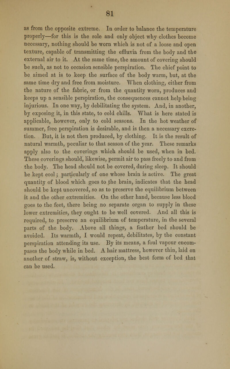 as from the opposite extreme. In order to balance the temperature properly—for this is the sole and only object why clothes become necessary, nothing should be worn which is not of a loose and open texture, capable of transmitting the effluvia from the body and the external air to it. At the same time, the amount of covering should be such, as not to occasion sensible perspiration. The chief point to be aimed at is to keep the surface of the body warm, but, at the same time dry and free from moisture. When clothing, either from the nature of the fabric, or from the quantity worn, produces and keeps up a sensible perspiration, the consequences cannot help being injurious. In one way, by debilitating the system. And, in another, by exposing it, in this state, to cold chills. What is here stated is applicable, however, only to cold seasons. In the hot weather of summer, free perspiration is desirable, and is then a necessary excre- tion. But, it is not then produced, by clothing. It is the result of natural warmth, peculiar to that season of the year. These remarks apply also to the coverings which should be used, when in bed. These coverings should, likewise, permit air to pass freely to and from the body. The head should not be covered, during sleep. It should be kept cool; particularly of one whose brain is active. The great quantity of blood which goes to the brain, indicates that the head should be kept uncovered, so as to preserve the equilibrium between it and the other extremities. On the other hand, because less blocd goes to the feet, there being no separate organ to supply in these lower extremities, they ought to be well covered. And all this is required, to preserve an equilibrium of temperature, in the several parts of the body. Above all things, a feather bed should be avoided. Its warmth, I would repeat, debilitates, by the constant perspiration attending its use. By its means, a foul vapour encom- pases the body while in bed. A hair mattress, however thin, laid on another of straw, is, without exception, the best form of bed that can be used.