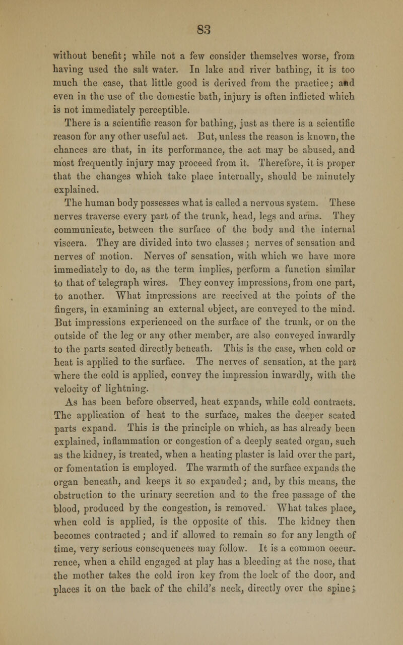 without benefit; while not a few consider themselves worse, from having used the salt water. In lake and river bathing, it is too much the case, that little good is derived from the practice; and even in the use of the domestic bath, injury is often inflicted which is not immediately perceptible. There is a scientific reason for bathing, just as there is a scientific reason for any other useful act. But, unless the reason is kuown, the chances are that, in its performance, the act may be abused, and most frequently injury may proceed from it. Therefore, it is proper that the changes which take place internally, should be minutely explained. The human body possesses what is called a nervous system. These nerves traverse every part of the trunk, head, legs and arms. They communicate, between the surface of the body and the internal viscera. They are divided into two classes ; nerves of sensation and nerves of motion. Nerves of sensation, with which we have more immediately to do, as the term implies, perform a function similar to that of telegraph wires. They convey impressions, from one part, to another. What impressions are received at the points of the fingers, in examining an external object, are conveyed to the mind. But impressions experienced on the surface of the trunk, or on the outside of the leg or any other member, are also conveyed inwardly to the parts seated directly beneath. This is the case, when cold or heat is applied to the surface. The nerves of sensation, at the part where the cold is applied, convey the impression inwardly, with the velocity of lightning. As has been before observed, heat expands, while cold contracts. The application of heat to the surface, makes the deeper seated parts expand. This is the principle on which, as has already been explained, inflammation or congestion of a deeply seated organ, such as the kidney, is treated, when a heating plaster is laid over the part, or fomentation is employed. The warmth of the surface expands the organ beneath, and keeps it so expanded; and, by this means, the obstruction to the urinary secretion and to the free passage of the blood, produced by the congestion, is removed. What takes place, when cold is applied, is the opposite of this. The kidney then becomes contracted; and if allowed to remain so for any length of time, very serious consequences may follow. It is a common occur, rence, when a child engaged at play has a bleeding at the nose, that the mother takes the cold iron key from the lock of the door, and places it on the back of the child's neck, directly over the spine i