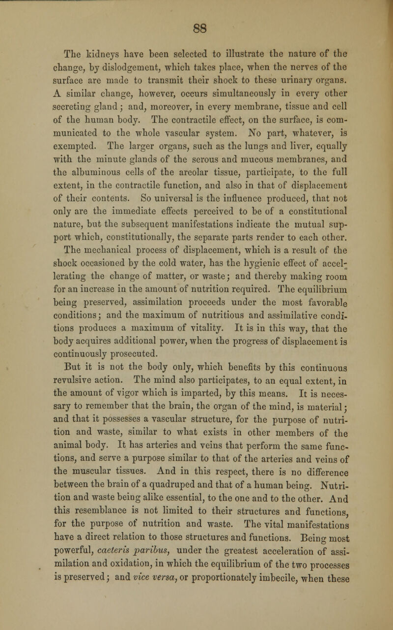 The kidneys have been selected to illustrate the nature of the change, by dislodgement, which takes place, when the nerves of the surface are made to transmit their shock to these urinary organs. A similar change, however, occurs simultaneously in every other secreting gland; and, moreover, in every membrane, tissue and cell of the human body. The contractile effect, on the surface, is com- municated to the whole vascular system. No part, whatever, is exempted. The larger organs, such as the lungs and liver, equally with the minute glands of the serous and mucous membranes, and the albuminous cells of the areolar tissue, participate, to the full extent, in the contractile function, and also in that of displacement of their contents. So universal is the influence produced, that not only are the immediate effects perceived to be of a constitutional nature, but the subsequent manifestations indicate the mutual sup- port which, constitutionally, the separate parts render to each other. The mechanical process of displacement, which is a result of the shock occasioned by the cold water, has the hygienic effect of accel- erating the change of matter, or waste; and thereby making room for an increase in the amount of nutrition required. The equilibrium being preserved, assimilation proceeds under the most favorable conditions; and the maximum of nutritious and assimilative condi- tions produces a maximum of vitality. It is in this way, that the body acquires additional power, when the progress of displacement is continuously prosecuted. But it is not the body only, which benefits by this continuous revulsive action. The mind also participates, to an equal extent, in the amount of vigor which is imparted, by this means. It is neces- sary to remember that the brain, the organ of the mind, is material; and that it possesses a vascular structure, for the purpose of nutri- tion and waste, similar to what exists in other members of the animal body. It has arteries and veins that perform the same func- tions, and serve a purpose similar to that of the arteries and veins of the muscular tissues. And in this respect, there is no difference between the brain of a quadruped and that of a human being. Nutri- tion and waste being alike essential, to the one and to the other. And this resemblance is not limited to their structures and functions, for the purpose of nutrition and waste. The vital manifestations have a direct relation to those structures and functions. Being most powerful, caeteris paribus, under the greatest acceleration of assi- milation and oxidation, in which the equilibrium of the two processes is preserved; and vice versa, or proportionately imbecile, when these