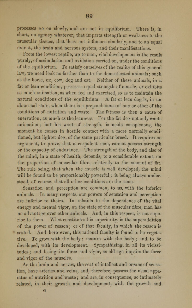 processes go on slowly, and are not in equilibrium. There is, in short, no agency whatever, that imparts strength or weakness to the muscular tissues, that'does not influence similarly, and to an equal extent, the brain and nervous system, and their manifestations. From the lowest reptile, up to man, vital development is the result purely, of assimilation and oxidation carried on, under the conditions of the equilibrium. To satisfy ourselves of the reality of this general law, we need look no farther than to the domesticated animals; such as the horse, ox, cow, dog and cat. Neither of these animals, in a fat or lean condition, possesses equal strength of muscle, or exhibits so much animation, as when fed and exercised, so as to maintain the natural conditions of the equilibrium. A fat or lean dog is, in an abnormal state, when there is a preponderance of one or other of the conditions of nutrition and waste. The fatness is then a cause of enervation, as much as the leanness. For the fat dog not only wants animation; but his want of strength, is made conspicuous, the moment he comes in hostile contact with a more normally condi- tioned, but lighter dog, of the same particular breed. It requires no argument, to prove, that a corpulent man, cannot possess strength or the capacity of endurance. The strength of the body, and also of the mind, in a state of health, depends, to a considerable extent, on the proportion of muscular fibre, relatively to the amount of fat. The rule being, that when the muscle is well developed, the mind will be found to be proportionably powerful; it being always under- stood, of course, that all other conditions are the same. Sensation and perception are common, to us, with the inferior animals. In many respects, our powers of sensation and perception are inferior to theirs. In relation to the dependence of the vital energy and mental vigor, on the state of the muscular fibre, man has no advantage over other animals. And, in this respect, is not supe- rior to them. What constitutes his superiority, is the superaddition of the power of reason; or of that faculty, in which the reason is seated. And here even, this rational faculty is found to be vegeta- tive. To grow with the body; mature with the body; and to be developed, with its development. Sympathizing, in all its vicissi- tudes ; and losing its force and vigor, as old age impairs the force and vigor of the muscles. As the brain and nerves, the seat of intellect and organs of sensa- tion, have arteries and veins, and, therefore, possess the usual appa- ratus of nutrition and waste; and are, in consequence, so intimately related, in their growth and development, with the growth and G