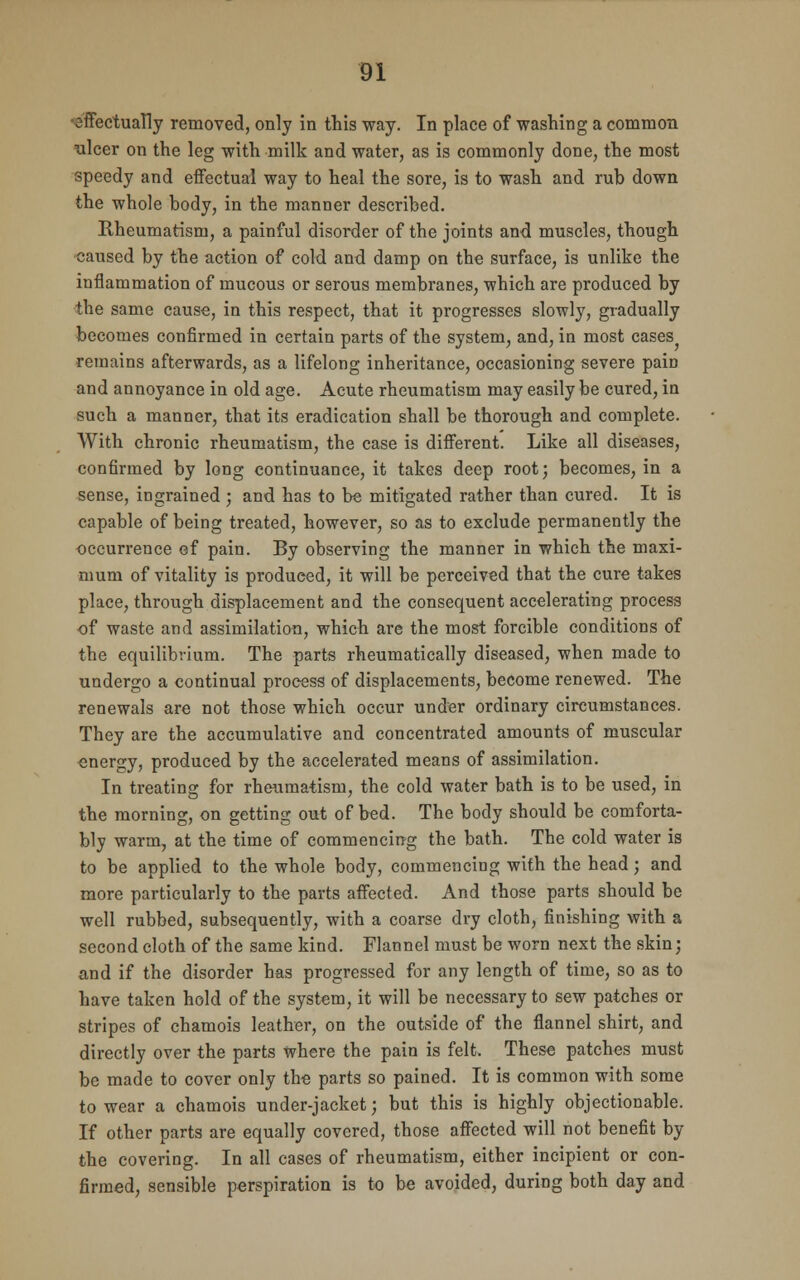 effectually removed, only in this way. In place of washing a common ulcer on the leg with milk and water, as is commonly done, the most speedy and effectual way to heal the sore, is to wash and rub down the whole body, in the manner described. Rheumatism, a painful disorder of the joints and muscles, though caused by the action of cold and damp on the surface, is unlike the inflammation of mucous or serous membranes, which are produced by the same cause, in this respect, that it progresses slowly, gradually becomes confirmed in certain parts of the system, and, in most cases remains afterwards, as a lifelong inheritance, occasioning severe pain and annoyance in old age. Acute rheumatism may easily be cured, in such a manner, that its eradication shall be thorough and complete. With chronic rheumatism, the case is different. Like all diseases, confirmed by long continuance, it takes deep root; becomes, in a sense, ingrained ; and has to be mitigated rather than cured. It is capable of being treated, however, so as to exclude permanently the eccurrence of pain. By observing the manner in which the maxi- mum of vitality is produeed, it will be perceived that the cure takes place, through displacement and the consequent accelerating process of waste and assimilation, which are the most forcible conditions of the equilibrium. The parts rheumatically diseased, when made to undergo a continual process of displacements, become renewed. The renewals are not those which occur under ordinary circumstances. They are the accumulative and concentrated amounts of muscular energy, produced by the accelerated means of assimilation. In treating for rheumatism, the cold water bath is to be used, in the morning, on getting out of bed. The body should be comforta- bly warm, at the time of commencing the bath. The cold water is to be applied to the whole body, commencing with the head; and more particularly to the parts affected. And those parts should be well rubbed, subsequently, with a coarse dry cloth, finishing with a second cloth of the same kind. Flannel must be worn next the skin; and if the disorder has progressed for any length of time, so as to have taken hold of the system, it will be necessary to sew patches or stripes of chamois leather, on the outside of the flannel shirt, and directly over the parts where the pain is felt. These patches must be made to cover only the parts so pained. It is common with some to wear a chamois under-jacket; but this is highly objectionable. If other parts are equally covered, those affected will not benefit by the covering. In all cases of rheumatism, either incipient or con- firmed, sensible perspiration is to be avoided, during both day and