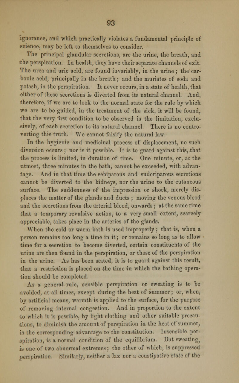 •ignorance, and which practically violates a fundamental principle of science, may be left to themselves to consider. The principal glandular secretions, are the urine, the breath, and ■the perspiration. In health, they have their separate channels of exit. The urea and uric acid, are found invariably, in the urine; the car- bonic acid, principally in the breath; and the muriates of soda and potash, in the perspiration. It never occurs, in a state of health, that either of these secretions is diverted from its natural channel. And, therefore, if we are to look to the normal state for the rule by which we are to be guided, in the treatment of the sick, it will be found, that the very first condition to be observed is the limitation, exclu- sively, of each secretion to its natural channel. There is no contro- verting this truth. We cannot falsify the natural law. In the hygienic and medicinal process of displacement, no such diversion occurs ; nor is it possible. It is to guard against this,, that the process is limited, in duration of time. One minute, or, at the utmost, three minutes in the bath, cannot be exceeded, with advan- tage. And in that time the sebiparous and sudoriparous secretions cannot be diverted to the kidneys, nor the urine to the cutaneous ■surface. The suddenness of the impression or shock, merely dis- places the matter of the glands and ducts ; moving the venous blood and the secretions from the arterial blood, onwards; at the same time that a temporary revulsive action, to a very small extent, scarcely appreciable, takes place in the arteries of the glands. When the cold or warm bath is used improperly; that is, when a person remains too long a time in it; or remains so long as to allow time for a secretion to become diverted, certain constituents of the urine are then found in the perspiration, or those of the perspiration in the urine. As has been stated, it is to guard against this result, that a restriction is placed on the time in which the bathing opera- tion should be completed. As a general rule, sensible perspiration or sweating is to be avoided, at all times, except during the heat of summer; or, when, by artificial means, warmth is applied to the surface, for the purpose of removing internal congestion. And in proportion to the extent to which it is possible, by light clothing and other suitable precau- tions, to diminish the amount of perspiration in the heat of summer, is the corresponding advantage to the constitution. Insensible per- spiration, is a normal condition of the equilibrium. But sweating, is one of two abnormal extremes; the other of which, is suppressed perspiration. Similarly, neither a lax nor a constipative state of the