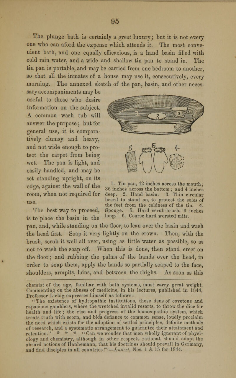 The plunge bath is certainly a great luxury; but it is not every one who can aford the expense which attends it. The most conve- nient bath, and one equally efficacious, is a hand basin filled with cold rain water, and a wide and shallow tin pan to stand in. The tin pan is portable, and may be carried from one bedroom to another, so that all the inmates of a house may use it, consecutively, every morning. The annexed sketch of the pan, basin, and other neces- sary accompaniments may be . useful to those who desire ,v!Tr?~rr';'■ ^ WtiiWM^ information on the subject, &t»;.v -^SSS^^B^C^-/// A common wash tub will ^^ ^'CJJ llfr answer the purpose; but for >jjg~~ ^^^Wlf general use, it is compara- v^-a..— J.nj!m==sa tively clumsy and heavy, and not wide enough to pro- 5 *«**,v^*a 4- tect the carpet from being v^xl / 1/ \ e0-y wet. The pan is light, and V.; \ M I j^jfjfo easily handled, and may be IP* \ J Vy v~' set standing upright, on its edge, against the wall of the ,rL ^ Pan' 42 ^hes across the mouth; ° ' & < ob inches across the bottom ; and 4 inches room, when not required for deep. 2. Hand basin. 3. Thin circular board to stand on, to protect the soles of the feet from the coldness of the tin. 4. The best way to proceed, Sponge. 5. Hard scrub-brush, 6 inches is to place the basin in the lonS- 6' Coarse hard worsted mits- pan, and, while standing on the floor, to lean over the basin and wash the head first. Soap it very lightly on the crown. Then, with the brush, scrub it well all over, using as little water as possible, so as not to wash the soap off. When this is done, then stand erect on the floor; and rubbing the palms of the hands over the head, in order to soap them, apply the hands so partially soaped to the face, shoulders, armpits, loins, and between the thighs. As soon as this chemist of the age, familiar ■with both systems, must carry great weight. Commenting on the abuses of medicine, in his lectures, published in 1844, Professor Liebig expresses himself as follows : The existence of hydropathic institutions, those dens of covetous and rapacious gamblers, where the wretched invalid resorts, to throw the dice for health and life ; the rise and progress of the homoeopathic system, which treats truth with scorn, and bids defiance to common sense, loudly proclaim the need which exists for the adoption of settled principles, definite methods of research, and a systematic arrangement to guarantee their attainment and retention. * * * Can we wonder that men wholly ignorant of physi- ology and chemistry, although in other respects rational, should adopt the absurd notions of Hanhemann, that his doctrines should prevail in Germany, and find disciples in all countries?—Lancet, Nos. 1 & 15 for 1844.