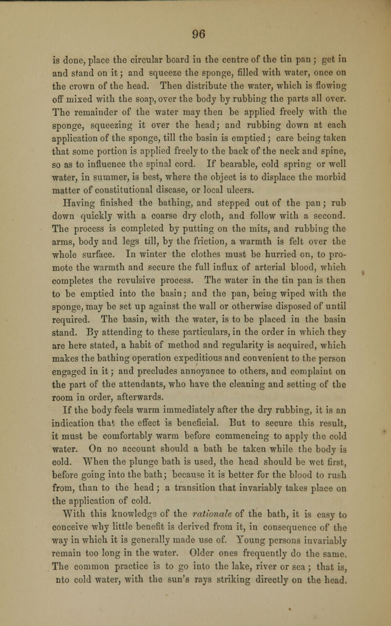 is done, place the circular board in the centre of the tin pan ; get in and stand on it; and squeeze the sponge, filled with water, once on the crown of the head. Then distribute the water, which is flowing off mixed with the soap, over the body by rubbing the parts all over. The remainder of the water may then be applied freely with the sponge, squeezing it over the head; and rubbing down at each application of the sponge, till the basin is emptied; care being taken that some portion is applied freely to the back of the neck and spine, so as to influence the spinal cord. If bearable, cold spring or well water, in summer, is best, where the object is to displace the morbid matter of constitutional disease, or local ulcers. Having finished the bathing, and stepped out of the pan; rub down quickly with a coarse dry cloth, and follow with a second. The process is completed by putting on the mits, and rubbing the arms, body and legs till, by the friction, a warmth is felt over the whole surface. In winter the clothes must be hurried on, to pro- mote the warmth and secure the full influx of arterial blood, which completes the revulsive process. The water in the tin pan is then to be emptied into the basin; and the pan, being wiped with the sponge, may be set up against the wall or otherwise disposed of until required. The basin, with the water, is to be placed in the basin stand. By attending to these particulars, in the order in which they are here stated, a habit of method and regularity is acquired, which makes the bathing operation expeditious and convenient to the person engaged in it; and precludes annoyance to others, and complaint on the part of the attendants, who have the cleaning and setting of the room in order, afterwards. If the body feels warm immediately after the dry rubbing, it is an indication that the effect is beneficial. But to secure this result, it must be comfortably warm before commencing to apply the cold water. On no account should a bath be taken while the body is cold. When the plunge bath is used, the head should be wet first, before going into the bath; because it is better for the blood to rush from, than to the head ; a transition that invariably takes place on the application of cold. With this knowledge of the rationale of the bath, it is easy to conceive why little benefit is derived from it, in consequence of the way in which it is generally made use of. Young persons invariably remain too long in the water. Older ones frequently do the same. The common practice is to go into the lake, river or sea; that is, nto cold water, with the sun's rays striking directly on the head.