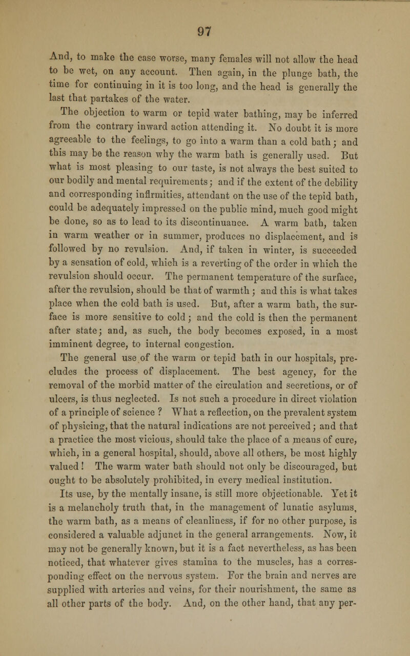 And, to make the case worse, many females will not allow the head to be wet, on any account. Then again, in the plunge bath, the time for continuing in it is too long, and the head is generally the last that partakes of the water. The objection to warm or tepid water bathing, may be inferred from the contrary inward action attending it. No doubt it is more agreeable to the feelings, to go into a warm than a cold bath; and this may be the reason why the warm bath is generally used. But what is most pleasing to our taste, is not always the best suited to our bodily and mental requirements; and if the extent of the debility and corresponding infirmities, attendant on the use of the tepid bath, could be adequately impressed on the public mind, much good might be done, so as to lead to its discontinuance. A warm bath, taken in warm weather or in summer, produces no displacement, and is followed by no revulsion. And, if taken in winter, is succeeded by a sensation of cold, which is a reverting of the order in which the revulsion should occur. The permanent temperature of the surface, after the revulsion, should be that of warmth ; and this is what takes place when the cold bath is used. But, after a warm bath, the sur- face is more sensitive to cold; and the cold is then the permanent after state; and, as such, the body becomes exposed, in a most imminent degree, to internal congestion. The general use of the warm or tepid bath in our hospitals, pre- cludes the process of displacement. The best agency, for the removal of the morbid matter of the circulation and secretions, or of ulcers, is thus neglected. Is not such a procedure in direct violation of a principle of science ? What a reflection, on the prevalent system of physicing, that the natural indications are not perceived; and that a practice the most vicious, should take the place of a means of cure, which, in a general hospital, should, above all others, be most highly valued! The warm water bath should not only be discouraged, but ought to be absolutely prohibited, in every medical institution. Its use, by the mentally insane, is still more objectionable. Yet it is a melancholy truth that, in the management of lunatic asylums, the warm bath, as a means of cleanliness, if for no other purpose, is considered a valuable adjunct in the general arrangements. Now, it may not be generally known, but it is a fact nevertheless, as has been noticed, that whatever gives stamina to the muscles, has a corres- ponding effect on the nervous system. For the brain and nerves are supplied with arteries and veins, for their nourishment, the same as all other parts of the body. And, on the other hand, that any per-