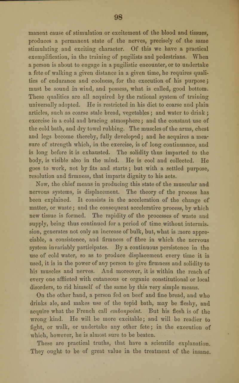 manent cause of stimulation or excitement of the blood and tissues, produces a permanent state of the nerves, precisely of the same stimulating and exciting character. Of this we have a practical exemplification, in the training of pugilists and pedestrians. When a person is about to engage in a pugilistic encounter, or to undertake a fete of walking a given distance in a given time, he requires quali- ties of endurance and coolness, for the execution of his purpose; must be sound in wind, and possess, what is called, good bottom. These qualities are all acquired by the rational system of training universally adopted. He is restricted in his diet to coarse and plain articles, such as coarse stale bread, vegetables; and water to drink ; exercise in a cold and bracing atmosphere; and the constant use of the cold bath, and dry towel rubbing. The muscles of the arms, chest and legs become thereby, fully developed; and he acquires a mea- sure of strength which, in the exercise, is of long continuance, and is long before it is exhausted. The solidity thus imparted to the body, is visible also in the mind. He is cool and collected. He goes to work, not by fits and starts; but with a settled purpose, resolution and firmness, that imparts dignity to his acts. Now, the chief means in producing this state of the muscular and nervous systems, is displacement. The theory of the process has been explained. It consists in the acceleration of the change of matter, or waste; and the consequent accelerative process, by which new tissue is formed. The rapidity of the processes of waste and supply, being thus continued for a period of time without intermis- sion, generates not only an increase of bulk, but, what is more appre- ciable, a consistence, and firmness of fibre in which the nervous system invariably participates. By a continuous persistence in the use of cold water, so as to produce displacement every time it is used, it is in the power of any person to give firmness and solidity to his muscles and nerves. And moreover, it is within the reach of every one afflicted with cutaneous or organic constitutional or local disorders, to rid himself of the same by this very simple means. On the other hand, a person fed on beef and fine bread, and who drinks ale, and makes use of the tepid bath, may be fleshy, and acquire what the French call embonpoint. But his flesh is of the wrong kind. He will be more excitable; and will be readier to fight, or walk, or undertake any other fete; in the execution of which, however, he is almost sure to be beaten. These are practical truths, that have a scientific explanation. They ought to be of great value in the treatment of the insane.
