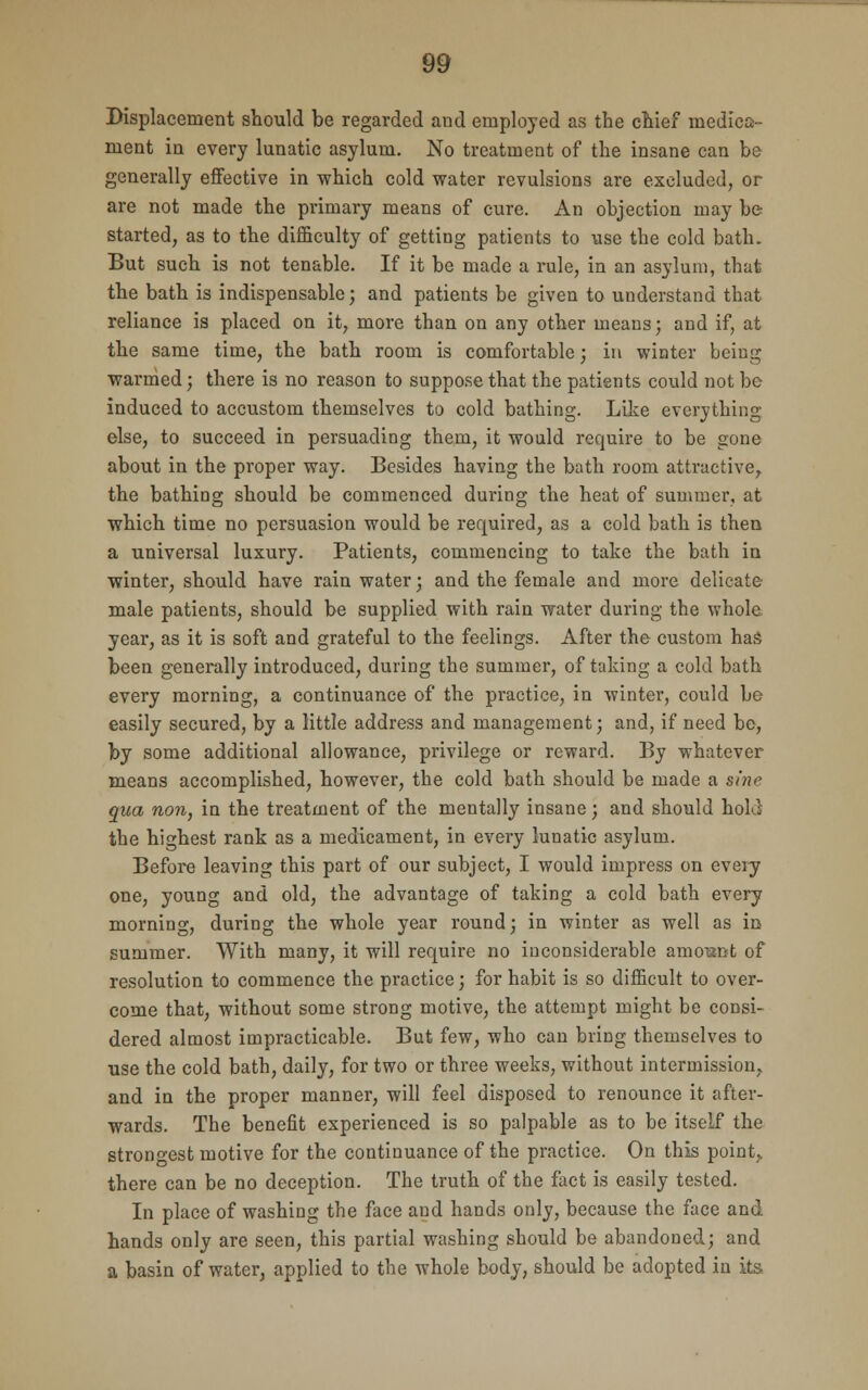 Displacement should be regarded and employed as the chief medica- ment in every lunatic asylum. No treatment of the insane can be generally effective in which cold water revulsions are excluded, or are not made the primary means of cure. An objection may be started, as to the difficulty of getting patients to use the cold bath. But such is not tenable. If it be made a rule, in an asylum, that the bath is indispensable; and patients be given to understand that reliance is placed on it, more than on any other means; and if, at the same time, the bath room is comfortable; in winter being warmed; there is no reason to suppose that the patients could not be induced to accustom themselves to cold bathing. Like everything else, to succeed in persuading them, it would require to be gone about in the proper way. Besides having the bath room attractive, the bathing should be commenced during the heat of summer, at which time no persuasion would be required, as a cold bath is then a universal luxury. Patients, commencing to take the bath in winter, should have rain water; and the female and more delicate- male patients, should be supplied with rain water during the whole year, as it is soft and grateful to the feelings. After the custom has been generally introduced, during the summer, of taking a cold bath every morning, a continuance of the practice, in winter, could be easily secured, by a little address and management; and, if need be, by some additional allowance, privilege or reward. By whatever means accomplished, however, the cold bath should be made a sine qua non, in the treatment of the mentally insane; and should holJ the highest rank as a medicament, in every lunatic asylum. Before leaving this part of our subject, I would impress on every one, young and old, the advantage of taking a cold bath every morning, during the whole year round; in winter as well as in summer. With many, it will require no inconsiderable amount of resolution to commence the practice; for habit is so difficult to over- come that, without some strong motive, the attempt might be consi- dered almost impracticable. But few, who can bring themselves to use the cold bath, daily, for two or three weeks, without intermission, and in the proper manner, will feel disposed to renounce it after- wards. The benefit experienced is so palpable as to be itself the strongest motive for the continuance of the practice. On this point, there can be no deception. The truth of the fact is easily tested. In place of washing the face and hands only, because the face and hands only are seen, this partial washing should be abandoned; and a basin of water, applied to the whole body, should be adopted in its