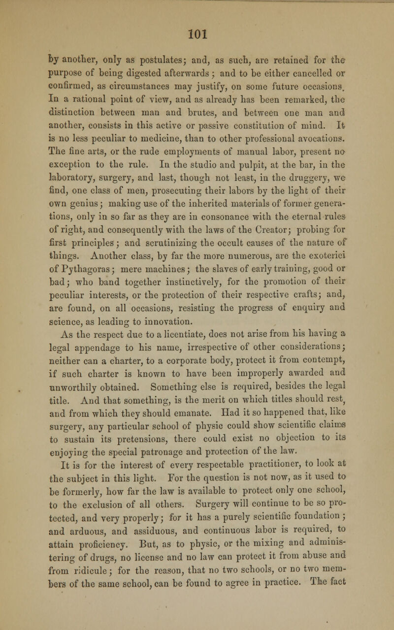 by another, only as postulates; and, as such, are retained for the purpose of being digested afterwards; and to be either cancelled or confirmed, as circumstances may justify, on some future occasions. In a rational point of view, and as already has been remarked, the distinction between man and brutes, and between one man and another, consists in this active or passive constitution of mind. It is no less peculiar to medicine, than to other professional avocations. The fine arts, or the rude employments of manual labor, present no exception to the rule. In the studio and pulpit, at the bar, in the laboratory, surgery, and last, though not least, in the druggery, we find, one class of men, prosecuting their labors by the light of their own genius; making use of the inherited materials of former genera- tions, only in so far as they are in consonance with the eternal rules of right, and consequently with the laws of the Creator; probing for first principles ; and scrutinizing the occult causes of the nature of things. Another class, by far the more numerous, are the exoterici of Pythagoras; mere machines; the slaves of early training, good or bad; who band together instinctively, for the promotion of their peculiar interests, or the protection of their respective crafts; and, are found, on all occasions, resisting the progress of enquiry and science, as leading to innovation. As the respect due to a licentiate, does not arise from his having a legal appendage to his name, irrespective of other considerations; neither can a charter, to a corporate body, protect it from contempt, if such charter is known to have been improperly awarded and unworthily obtained. Something else is required, besides the legal title. And that something, is the merit on which titles should rest, and from which they should emanate. Had it so happened that, like surgery, any particular school of physic could show scientific claims to sustain its pretensions, there could exist no objection to its enjoying the special patronage and protection of the law. It is for the interest of every respectable practitioner, to look at the subject in this light. For the question is not now, as it used to be formerly, how far the law is available to protect only one school, to the exclusion of all others. Surgery will continue to be so pro- tected, and very properly; for it has a purely scientific foundation; and arduous, and assiduous, and continuous labor is required, to attain proficiency. But, as to physic, or the mixing and adminis- tering of drugs, no license and no law can protect it from abuse and from ridicule; for the reason, that no two schools, or no two mem- bers of the same school, can be found to agree in practice. The fact