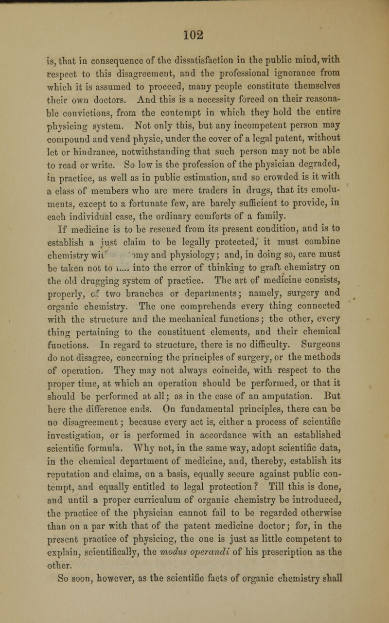 is, that in consequence of the dissatisfaction in the public mind, with respect to this disagreement, and the professional ignorance from which it is assumed to proceed, many people constitute themselves their own doctors. And this is a necessity forced on their reasona- ble convictions, from the contempt in which they hold the entire physicing system. Not only this, but any incompetent person may compound and vend physic, under the cover of a legal patent, without let or hindrance, notwithstanding that such person may not be able to read or write. So low is the profession of the physician degraded, in practice, as well as in public estimation, and so crowded is it with a class of members who are mere traders in drugs, that its emolu- ments, except to a fortunate few, are barely sufficient to provide, in each individual case, the ordinary comforts of a family. If medicine is to be rescued from its present condition, and is to establish a iust claim to be legally protected, it must combine chemistry wii ' >my and physiology; and, in doing so, care must be taken not to wi into the error of thinking to graft chemistry on the old drugging system of practice. The art of medicine consists, properly, ce two branches or departments; namely, surgery and organic chemistry. The one comprehends every thing connected with the structure and the mechanical functions; the other, every thing pertaining to the constituent elements, and their chemical functions. In regard to structure, there is no difficulty. Surgeons do not disagree, concerning the principles of surgery, or the methods of operation. They may not always coincide, with respect to the proper time, at which an operation should be performed, or that it should be performed at all; as in the case of an amputation. But here the difference ends. On fundamental principles, there can be no disagreement; because every act is, either a process of scientific investigation, or is performed in accordance with an established scientific formula. Why not, in the same way, adopt scientific data, in the chemical department of medicine, and, thereby, establish its reputation and claims, on a basis, equally secure against public con- tempt, and equally entitled to legal protection ? Till this is done, and until a proper curriculum of organic chemistry be introduced, the practice of the physician cannot fail to be regarded otherwise than on a par with that of the patent medicine doctor; for, in the present practice of physicing, the one is just as little competent to explain, scientifically, the modus operandi of his prescription as the other. So soon, however, as the scientific facts of organic chemistry shall