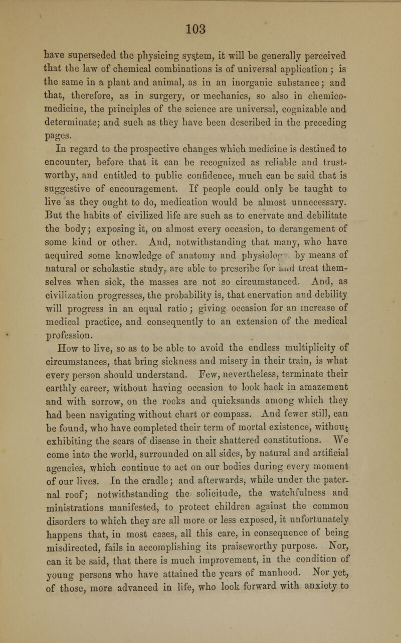 have superseded the physicing system, it will be generally perceived that the law of chemical combinations is of universal application ; is the same in a plant and animal, as in an inorganic substance; and that, therefore, as in surgery, or mechanics, so also in cbemico- medicine, the principles of the science are universal, cognizable and determinate; and such as they have been described in the preceding pages. In regard to the prospective changes which medicine is destined to encounter, before that it can be recognized as reliable and trust- worthy, and entitled to public confidence, much can be said that is suggestive of encouragement. If people could only be taught to live as they ought to do, medication would be almost unnecessary. But the habits of civilized life are such as to enervate and debilitate the body; exposing it, on almost every occasion, to derangement of some kind or other. And, notwithstanding that many, who have acquired some knowledge of anatomy and physiolo, < by means of natural or scholastic study, are able to prescribe for and treat them- selves when sick, the masses are not so circumstanced. And, as civilization progresses, the probability is, that enervation and debility will progress in an equal ratio; giving occasion for an increase of medical practice, and consequently to an extension of the medical profession. How to live, so as to be able to avoid the endless multiplicity of circumstances, that bring sickness and misery in their train, is what every person should understand. Few, nevertheless, terminate their earthly career, without having occasion to look back in amazement and with sorrow, on the rocks and quicksands among which they had been navigating without chart or compass. And fewer still, can be found, who have completed their term of mortal existence, without exhibiting the scars of disease in their shattered constitutions. We come into the world, surrounded on all sides, by natural and artificial agencies, which continue to act on our bodies during every moment of our lives. In the cradle; and afterwards, while under the pater- nal roof; notwithstanding the solicitude, the watchfulness and ministrations manifested, to protect children against the common disorders to which they are all more or less exposed, it unfortunately happens that, in most cases, all this care, in consequence of being misdirected, fails in accomplishing its praiseworthy purpose. Nor, can it be said, that there is much improvement, in the condition of young persons who have attained the years of manhood. Nor yet, of those, more advanced in life, who look forward with anxiety to