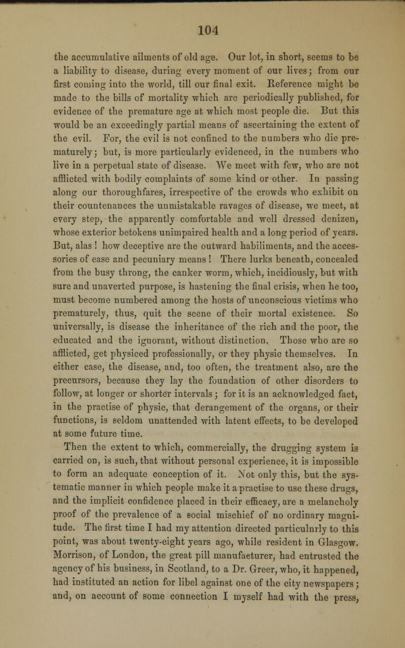 the accumulative ailments of old age. Our lot, in short, seems to be a liability to disease, during every moment of our lives; from our first coming into the world, till our final exit. Keference might be made to the bills of mortality which arc periodically published, for evidence of the premature age at which most people die. But this would be an exceedingly partial means of ascertaining the extent of the evil. For, the evil is not confined to the numbers who die pre- maturely; but, is more particularly evidenced, in the numbers who live in a perpetual state of disease. We meet with few, who are not afflicted with bodily complaints of some kind or other. In passing along our thoroughfares, irrespective of the crowds who exhibit on their countenances the unmistakable ravages of disease, we meet, at every step, the apparently comfortable and well dressed denizen, whose exterior betokens unimpaired health and a long period of years. But, alas ! how deceptive are the outward habiliments, and the acces- sories of ease and pecuniary means ! There lurks beneath, concealed from the busy throng, the canker worm, which, incidiously, but with sure and unaverted purpose, is hastening the final crisis, when he too, must become numbered among the hosts of unconscious victims who prematurely, thus, quit the scene of their mortal existence. So universally, is disease the inheritance of the rich and the poor, the educated and the ignorant, without distinction. Those who are so afflicted, get physiced professionally, or they physic themselves. In either case, the disease, and, too often, the treatment also, are the precursors, because they lay the foundation of other disorders to follow, at longer or shorter intervals ; for it is an acknowledged fact, in the practise of physic, that derangement of the organs, or their functions, is seldom unattended with latent effects, to be developed at some future time. Then the extent to which, commercially, the drugging system is carried on, is such, that without personal experience, it is impossible to form an adequate conception of it. Not only this, but the sys- tematic manner in which people make it a practise to use these drugs, and the implicit confidence placed in their efficacy, are a melancholy proof of the prevalence of a social mischief of no ordinary magni- tude. The first time I had my attention directed particulnrly to this point, was about twenty-eight years ago, while resident in Glasgow. Morrison, of London, the great pill manufacturer, had entrusted the agency of his business, in Scotland, to a Dr. Greer, who, it happened, had instituted an action for libel against one of the city newspapers; and, on account of some connection I myself had with the press,