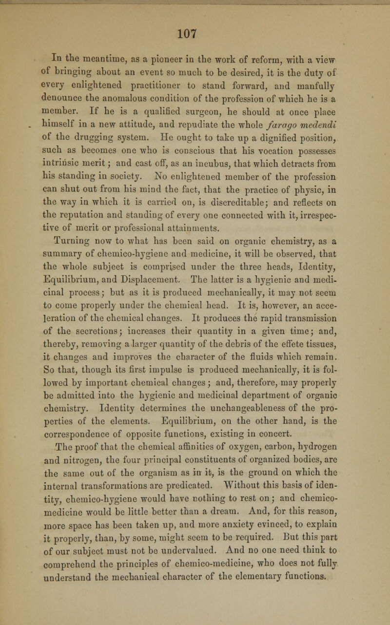 In the meantime, as a pioneer in the work of reform, with a view of bringing about an event so much to be desired, it is the duty of every enlightened practitioner to stand forward, and manfully denounce the anomalous condition of the profession of which he is a member. If he is a qualified surgeon, he should at once place himself in a new attitude, and repudiate the whole farago medcndi of the drugging system. He ought to take up a dignified position, such as becomes one who is conscious that his vocation possesses intrinsic merit; and cast off, as an incubus, that which detracts from his standing in society. No enlightened member of the profession can shut out from his mind the fact, that the practice of physic, in the way in which it is carried on, is discreditable; and reflects on the reputation and standing of every one connected with it, irrespec- tive of merit or professional attainments. Turning now to what has been said on organic chemistry, as a summary of chemico-hygiene aud medicine, it will be observed, that the whole subject is comprised under the three heads, Identity, Equilibrium, and Displacement. The latter is a hygienic and medi- cinal process; but as it is produced mechanically, it may not seem to come properly under the chemical head. It is, however, an acce- leration of the chemical changes. It produces the rapid transmission of the secretions; increases their quantity in a given time; and, thereby, removing a larger quantity of the debris of the effete tissues, it changes and improves the character of the fluids which remain. So that, though its first impulse is produced mechanically, it is fol- lowed by important chemical changes; and, therefore, may properly be admitted into the hygienic and medicinal department of organic chemistry. Identity determines the unchangeableness of the pro- perties of the elements. Equilibrium, on the other hand, is the correspondence of opposite functions, existing in concert. The proof that the chemical affinities of oxygen, carbon, hydrogen and nitrogen, the four principal constituents of organized bodies, are the same out of the organism as in it, is the ground on which the internal transformations are predicated. Without this basis of iden- tity, chemico-hygiene would have nothing to rest on; and chemico- medicine would be little better than a dream. And, for this reason, more space has been taken up, and more anxiety evinced, to explain it properly, than, by some, might seem to be required. But this part of our subject must not be undervalued. And no one need think to comprehend the principles of chemico-medicine, who does not fully understand the mechanical character of the elementary functions.