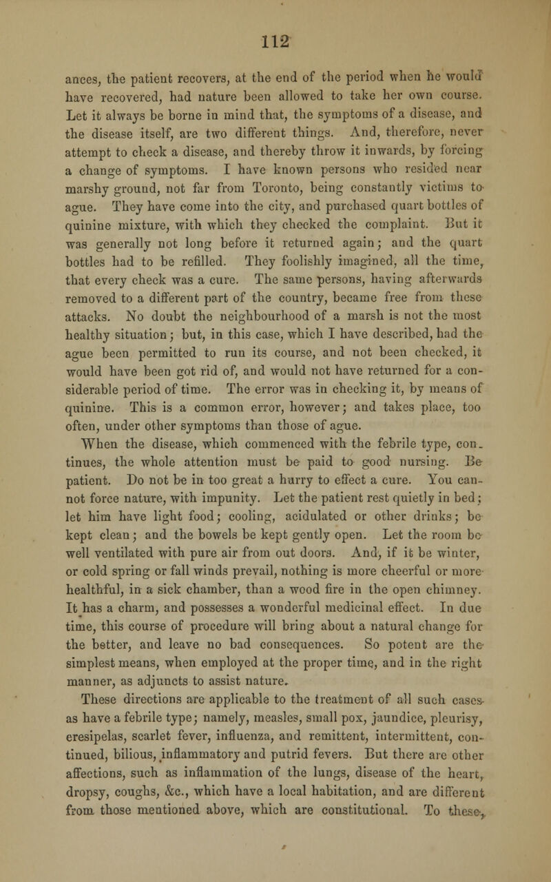 ances, the patient recovers, at the end of the period when he would have recovered, had nature been allowed to take her own course. Let it always be borne in mind that, the symptoms of a disease, and the disease itself, are two different things. And, therefore, never attempt to check a disease, and thereby throw it inwards, by forcing a change of symptoms. I have known persons who resided near marshy ground, not far from Toronto, being constantly victims to- acue. They have come into the city, and purchased quart bottles of quinine mixture, with which they checked the complaint. But it was generally not long before it returned again; and the quart bottles had to be refilled. They foolishly imagined, all the time, that every check was a cure. The same persons, having afterwards removed to a different part of the country, became free from these attacks. No doubt the neighbourhood of a marsh is not the most healthy situation; but, in this case, which I have described, had the ague been permitted to run its course, and not been checked, it would have been got rid of, and would not have returned for a con- siderable period of time. The error was in checking it, by means of quinine. This is a common error, however; and takes place, too often, under other symptoms than those of ague. When the disease, which commenced with the febrile type, con. tinues, the whole attention must be paid to good nursing. Be patient. Do not be in too great a hurry to effect a cure. You can- not force nature, with impunity. Let the patient rest quietly in bed; let him have light food; cooling, acidulated or other drinks; be kept clean; and the bowels be kept gently open. Let the room bo well ventilated with pure air from out doors. And, if it be winter, or cold spring or fall winds prevail, nothing is more cheerful or more- healthful, in a sick chamber, than a wood fire in the open chimney. It has a charm, and possesses a wonderful medicinal effect. In due time, this course of procedure will bring about a natural change for the better, and leave no bad consequences. So potent are the simplest means, when employed at the proper time, and in the right manner, as adjuncts to assist nature. These directions are applicable to the treatment of all such casc» as have a febrile type; namely, measles, small pox, jaundice, pleurisy, eresipelas, scarlet fever, influenza, and remittent, intermittent, con- tinued, bilious, inflammatory and putrid fevers. But there are other affections, such as inflammation of the lungs, disease of the heart, dropsy, coughs, &c, which have a local habitation, and are different from those mentioned above, which are constitutional. To these-,.