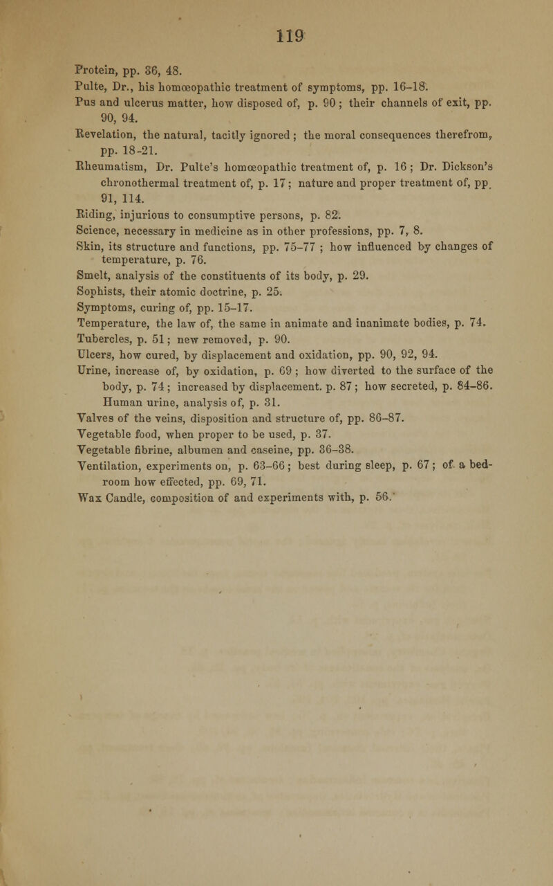 Protein, pp. 36, 48. Pulte, Dr., his homoeopathic treatment of symptoms, pp. 16-18. Pus and ulcerus matter, how disposed of, p. 90 ; their channels of exit, pp. 90, 94. Revelation, the natural, tacitly ignored ; the moral consequences therefrom, pp. 18-21. Rheumatism, Dr. Pulte's homoeopathic treatment of, p. 16 ; Dr. Dickson's chronothermal treatment of, p. 17; nature and proper treatment of, pp. 91, 114. Riding, injurious to consumptive persons, p. 82: Science, necessary in medicine as in other professions, pp. 7, 8. Skin, its structure and functions, pp. 75-77 ; how influenced by changes of temperature, p. 76. Smelt, analysis of the constituents of its body, p. 29. Sophists, their atomic doctrine, p. 25. Symptoms, curing of, pp. 15-17. Temperature, the law of, the same in animate and inanimate bodies, p. 74. Tubercles, p. 51; new removed, p. 90. Ulcers, how cured, by displacement and oxidation, pp. 90, 92, 94. Urine, increase of, by oxidation, p. 69 ; how diverted to the surface of the body, p. 74; increased by displacement, p. 87; how secreted, p. 84-86. Human urine, analysis of, p. 31. Valves of the veins, disposition and structure of, pp. 86-87. Vegetable food, when proper to be used, p. 37. Vegetable fibrine, albumen and caseine, pp. 36-38. Ventilation, experiments on, p. 63-66 ; best during sleep, p. 67; of. a bed- room how effected, pp. 69, 71. Wax Candle, composition of and experiments with, p. 56.'