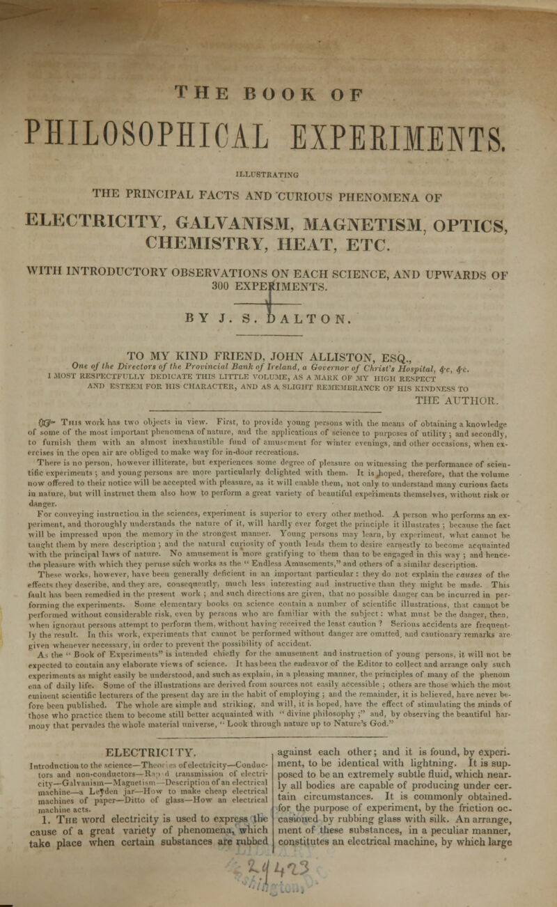 THE BOOK OF PHILOSOPHICAL EXPERIMENTS. ILLUSTRATING THE PRINCIPAL FACTS AND CURIOUS PHENOMENA OF ELECTRICITY, GALVANISM, MAGNETISM, OPTICS, CHEMISTRY, HEAT, ETC. WITH INTRODUCTORY OBSERVATIONS ON EACH SCIENCE, AND UPWARDS OF 300 EXPERIMENTS. BY J. S. DAL TON TO MY KIND FRIEND, JOHN ALLISTON, ESQ., One of the Directors of the Provincial Bank of Ireland, a Governor of Christ's Hospital, «$-c, <$-c. I MOST RESPECTFULLY DEDICATE THIS LITTLE VOLUME, as a MARK OF MT HIGH RESPECT AND ESTEEM FOR HIS CHARACTER, AND ASA SLIGHT REMEMBRANCE OF HIS K1XDM. THE AUTHOR. QtJ- This work has two objects in view. First, to provide young persons with the means of obtaining a knowledge of some Of the most important phenomena of nature, and the applications of science to purposes of utility; and secondly, to furnish them with an almost inexhaustible fund of amusement for winter evenings, and other occasions, when ex- ercises in the open air are obliged to make way for in-door recreations. There is no person, however illiterate, but experiences some degree of pie-sure on witnessing the performance of scien- tific experiments ; Mini young persons are more particularly delighted with them. It is,Jioped, therefore, that the volume now offered to their notice will be accepted with pleasure, as it will enable them, not only to understand many curious facts in nature, but will instruct them also bow to perform a great variety of beautiful experiments themselves, without risk or danger. For conveying instruction in the sciences, experiment is superior to every other method. A person who performs an ex- periment, and thoroughly understands the nature of it, will hardly ever forget the principle it illustrates ; because the fact will be impressed upon tie- memory in the persons may learn, by experiment, what cannot be taught them hi i ion; and the natural curiositj of youth leads them to desire earnestly to become acquainted with the principal laws of nature. No amusement is more gratifying to them than to be engaged in this way ; and hence- tlifl pleasure with which they peruse such works as the  Endless ! and others of a similar description. These works, however, have been generally deficient in an important particular : they do not explain the causes of the effect? they describe, and they are, consequently, much less interesting and instructive than they might be made. This fault hns been remedied in the present wort : and *nch directions .ire given, that no po can be incurred m per- forming the experiments. Some elementary books on scies number of scientific illustrations, that cannot be performed without considerable risk, even by persons who are familiar with the subject: what must be the danger, then, \\ Inn ignorant persons attempt to perform them, without ha\ ing received the least caution ? Serious accidents are frequent- ly the result. In this work, experiments that cannot be performed without danger are omitted, and cautionary remarks are j;nen whenever necessary, in order to prevent the possibility of accident. As the  Book of Experiments is intended chiefly for the amusement and instruction of young persons, it will not be expected to contain any elaborate views of science. It has been the endeavor of the Editor to collect and arrange only such experiments as might easily be understood, and such as explain, in a pleasing manner, the principles of many of the phenom ena of daily life. Some of the illustrations are derived from sources not easily accessible ; others are those which the most eminent scientific lecturers of the present clay are in the habit of employing ; and the remainder, it is believed, have never be- fore been published. The whole are simple and striking, and will, it is hoped, have the effect of stimulating the minds of those who practice them to become still better acquainted with  divine philosophy ; and, by observing the beautiful har- mony that pervades the whole material universe,  Look through nature up to Nature's God.'' ELECTRICITY. Introduction to the science—Tl tricity—Conduc- tors and non-conductors—Rap .1 transmission of electri- city—Galvanism—Magnetism—Description of an electrical machine—a Leaden jar—How to make cheap electrical machines of paper—Ditto of glass—How an electrical machine acts. 1. The word electricity is used to express tlie cause of a great variety of phenomena, which take place when certain substances are rubbed against each other; and it is found, by experi- ment, to be identical with lightning. It is sup- posed to be an extremely subtle fluid, which near- ly all bodies are capable of producing under cer- tain circumstances. It is commonly obtained- for the purpose of experiment, by the friction oc- casioned by rubbing glass with silk. An arrange, ment of these substances, in a peculiar manner, constitutes an electrical machine, by which large ^