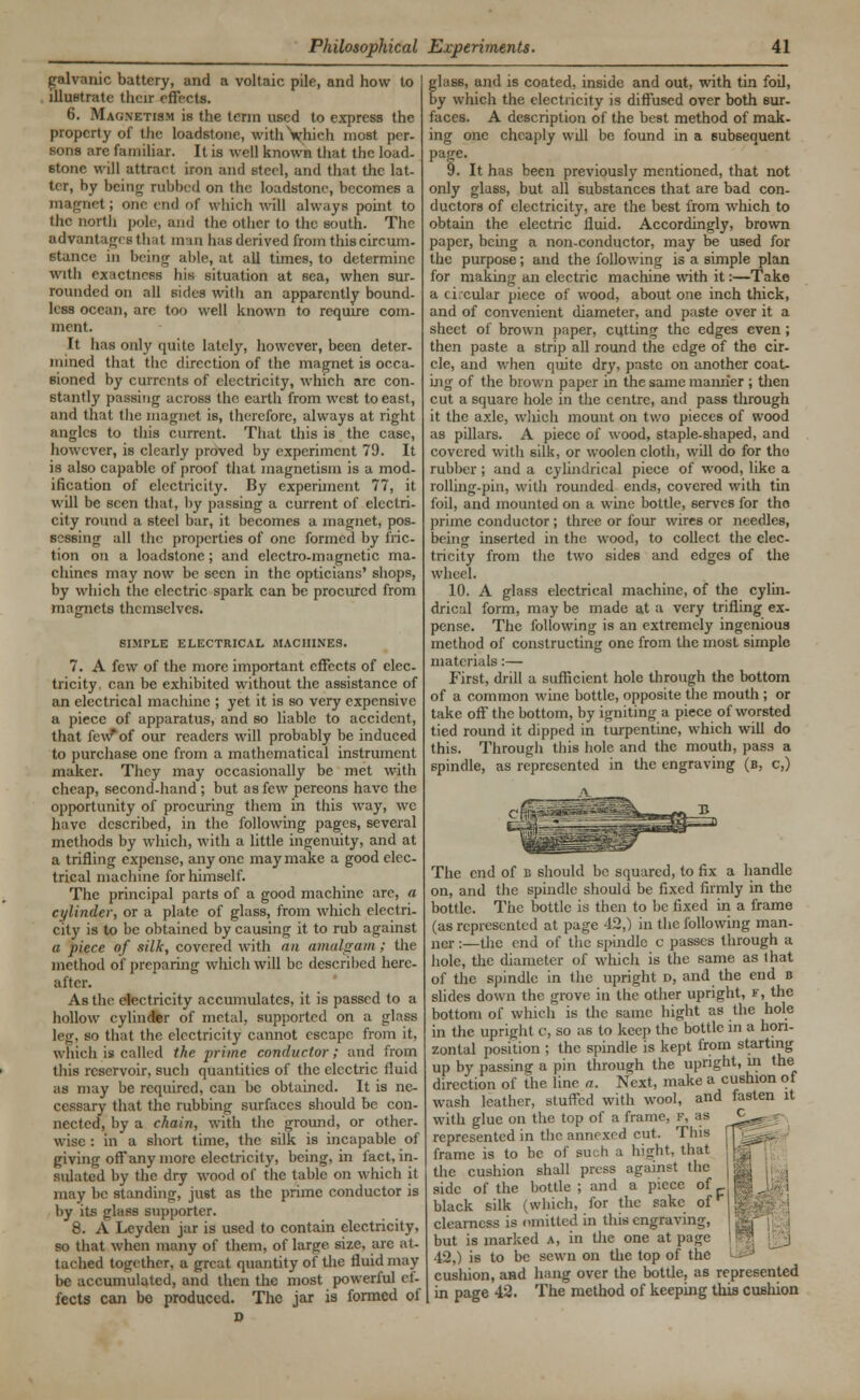 galvanic battery, and a voltaic pile, and how to illustrate their effects. 6. Magnetism is the term used to express the property of the loadstone, withVhich most per- sons are familiar. It is well known that the load- stone will attract iron and steel, and that the lat- ter, by being rubbed on the loadstone, becomes a magnet; one end of which will always point to the north pole, and the other to the south. The advantages thai man has derived from this circum- stance in being able, at all times, to determine with exactness his situation at sea, when sur- rounded on all sides with an apparently bound- less ocean, arc too well known to require com- ment. It has oidy quite lately, however, been deter- mined that the direction of the magnet is occa- sioned by currents of electricity, which are con- stant^' passing across the earth from west to east, and that the magnet is, therefore, always at right angles to this current. That this is the case, however, is clearly proved by experiment 79. It is also capable of proof that magnetism is a mod- ification of electricity. By experiment 77, it will be seen that, by passing a current of electri- city round a steel bar, it becomes a magnet, pos- sessing all the properties of one formed by fric- tion on a loadstone; and electro-magnetic ma- chines may now be seen in the opticians' shops, by which the electric spark can be procured from magnets themselves. SIMPLE ELECTRICAL MACHINES. 7. A few of the more important effects of elec- tricity, can be exhibited without the assistance of an electrical machine ; yet it is so very expensive a piece of apparatus, and so liable to accident, that few* of our readers will probably be induced to purchase one from a mathematical instrument maker. They may occasionally be met with cheap, second-hand; but as few pereons have the opportunity of procuring them in this way, we have described, in the following pages, several methods by which, with a little ingenuity, and at a trifling expense, any one may make a good elec- trical machine for himself. The principal parts of a good machine are, a cylinder, or a plate of glass, from which electri- city is to be obtained by causing it to rub against a piece of silk, covered with an amalgam ; the method of preparing which will be described here- after. As the electricity accumulates, it is passed to a hollow cylinder of metal, supported on a glass leg, so that the electricity cannot escape from it, which is called the prime conductor; and from this reservoir, such quantities of the electric fluid as may be required, can be obtained. It is ne- cessary that the rubbing surfaces should be con- nected, by a chain, with the ground, or other- wise : in a short time, the silk is incapable of giving off any more electricity, being, in fact, in- sulated by the dry wood of the table on which it may be standing, just as the prime conductor is by its glass supporter. 8. A Lcyden jar is used to contain electricity, so that when many of them, of large size, arc at- tached together, a great quantity of the fluid may be accumulated, and then the most powerful ef- fects can be produced. The jar is formed of glass, and is coated, inside and out, with tin foil, by which the electricity is diffused over both sur- faces. A description of the best method of mak- ing one cheaply wdl be found in a subsequent Page> 9. It has been previously mentioned, that not only glass, but all substances that are bad con- ductors of electricity, are the best from which to obtain the electric fluid. Accordingly, brown paper, being a non-conductor, may be used for the purpose; and the following is a simple plan for making an electric machine with it:—Take a ci.cular piece of wood, about one inch thick, and of convenient diameter, and paste over it a sheet of brown paper, cutting the edges even; then paste a strip all round the edge of the cir- cle, and when quite dry, paste on another coat- ing of the brown paper in the same mamier ; then cut a square hole in the centre, and pass through it the axle, wliich mount on two pieces of wood as pillars. A piece of wood, staple-shaped, and covered with silk, or woolen cloth, will do for the- rubber ; and a cylindrical piece of wood, like a rolling-pin, with rounded ends, covered with tin foil, and mounted on a wine bottle, serves for the prime conductor ; three or four wires or needles, being inserted in the wood, to collect the elec- tricity from the two sides and edges of the wheel. 10. A glass electrical machine, of the cylin- drical form, may be made at a very trifling ex- pense. The following is an extremely ingenious method of constructing one from the most simple materials:— First, drill a sufficient hole through the bottom of a common wine bottle, opposite the mouth ; or take off the bottom, by igniting a piece of worsted tied round it dipped in turpentine, which will do this. Through this hole and the mouth, pass a spindle, as represented in the engraving (b, c,) The end of b should be squared, to fix a handle on, and the spindle should be fixed firmly in the bottle. The bottle is then to be fixed in a frame (as represented at page 42,) in the following man- ner :—the end of the spindle c passes through a hole, the diameter of which is the same as that of the spindle in the upright d, and the end b slides down the grove in the other upright, f, the bottom of which is the same bight as the hole in the upright 0, so as to keep the bottle in a hori- zontal position ; the spindle is kept from starting up by passing a pin through the upright, in the direction of the line a. Next, make a cushion of wash leather, stuffed with wool, and fasten it with glue on the top of a frame, f, as represented in the annexed cut. This frame is to be of such a bight, that the cushion shall press against the side of the bottle ; and a piece of black silk (which, for the sake of clearness is emitted in this engraving, but is marked a, in the one at page 42,) is to be sewn on the top of the cushion, and hang over the bottle, as represented in page 42. The method of keeping this cushion