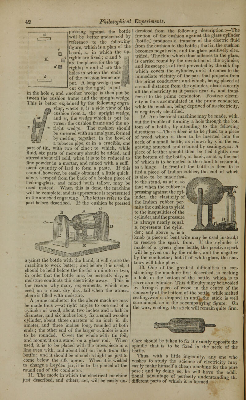 pressing against the bottle will be better understood by reference to the following figure, which is a plan of the board, k, in which the up- rights are fixed; a and b are the places for the up- rights; c and d arc the holes in which the ends of the cushion frame are I put. A long wedge (see rj| cut on the right) is put in the hole e, and another wedge is then put be- tween the cushion frame and the upright wedge. This is better explained by the following engra- ving, where f, is a side view of the cushion from l, the upright wedge, and m, the wedge which is put be- tween the cushion frame and the up- right wedge. The cushion should be 6meared with an amalgam, formed by melting together, in the bowl of a tobacco-pipe, or in a crucible, one part of tin, with two of zinc; to which, while fluid, six parts of mercury should be added, and stirred about till cold, when it is to be reduced to fine powder in a mortar, and mixed with a suffi- cient quantity of lard to form a paste. If this cannot, however, be easily obtained, a little quick- silver, scraped from the back of a broken piece of looking-glass, and mixed with tallow, may be used instead. When this is done, the machine will be complete, and its appearance is represented in the annexed engraving. The letters refer to the part before described. If the cusliion be pressed against the bottle with the hand, it will cause the machine to work better; and before it is used, it should be held before the fire for a minute or two, in order that the bottle may be perfectly dry, as moisture conducts the electricity away. This is the reason why many experiments, which suc- ceed on a clear, dry day, fail when the atmos- phere is filled with moisture. A prime conductor for the above machine may be made thus :—at right angles to one end of a cylinder of wood, about two inches and a half in diameter, and six inches long, fix a small wooden cylinder, about three quarters of an inch in di- ameter, and three inches long, rounded at both ends ; the other end of the larger cylinder is also to be rounded. Cover the whole with tin foil, and mount it on a stand on a glass rod. When used, it is to be placed with the cross-piece in a line even with, and about half an inch from the bottle ; and it should be of such a bight as just to come below the silk apron. When it is wished to charge a Leyden jar, it is to be placed at the round end of the conductor. 11. The mode in which the electrical machine just described, and others, act, will be easily un- derstood from the following description :—The friction of the cushion against the glass cylinder (bottle,) produces a transfer of the electric fluid from the cushion to the bottle; that is, the cushion becomes negatively, and the glass positively elec- trified. The fluid which thus adheres to the glass, is carried round by the revolution of the cylinder, and its escape is at first prevented by the silk flap which covers the cylinder, until it comes to the immediate vicinity of the part that projects from the prime conductor ; and which, being placed at a small distance from the cylinder, absorbs nearly all the electricity as it passes near it, and trans- fers it to the prime conductor. Positive electri. city is thus accumulated in the prime conductor, while the cushion, being deprived of its electricity, is negatively electified. 12. An electrical machine may be made, with- out the trouble of forming a hole through the bot- tom of a bottle, by attending to the following directions :—The rubber is to be glued to a piece of wood, which is then to be inserted into the neck of a small bottle, as shown by a in the en- graving annexed, and secured by sealing-wax. A piece of leather should then be tied tightly near the bottom of the bottle, at back, as at u, the end of which is to be nailed to the stand to secure it, as a hinge. In front of the bottle is then to be tied a piece of Indian rubber, the end of which is also to be made fast to the stand, as at c, so that when the rubber is , pressing against the cyl-1 inder, the elasticity of the Indian rubber per- mits the cushion to yield to the inequalities of the cylinder,andthe pressure is always nearly equal. d, represents the cylin- der ; and above a, is a knob (a piece of bent wire may be used instead,) to receive the spark from. If the cylinder is made of a green glass bottle, the positive spark will be given out by the rubber, and the negative by the conductor; but if of white glass, the con- trary will take place. 13. One of the greatest difficulties in con- strue! ing the machine first described, is making a hole in the bottom of the bottle, which is to serve as a cylinder. This difficulty may be avoided by fixing a piece of wood in the centre of the concavity at the bottom of the bottle, while melted sealing-wax is dropped in unti'^the stick is well surrounded, as in the accompanying figure. On the wax, cooling, the stick will remain quite firm. Care should be taken to fix it exactly opposite the spindle that is to be fixed in the neck of the bottle. Thus, with a little ingenuity, any one who wishes to study the science of electricity may easily make himself a cheap machine for the pure pose; and by doing so, he will have the addi- tional advantage of perfectly understanding th- different parts of which it is formed.